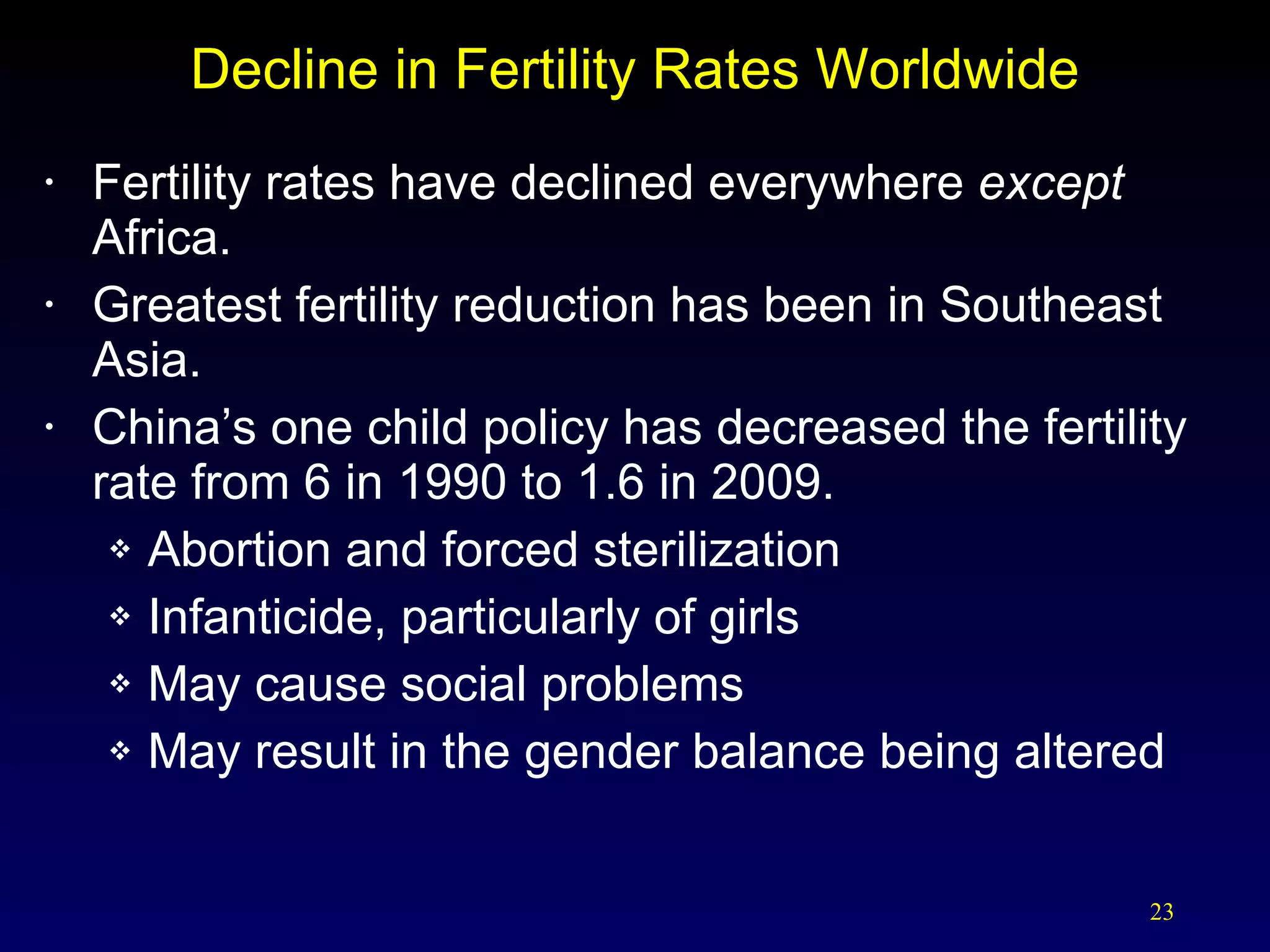 Decline in Fertility Rates Worldwide Fertility rates have declined everywhere  except  Africa. Greatest fertility reduction has been in Southeast Asia. China’s one child policy has decreased the fertility rate from 6 in 1990 to 1.6 in 2009. Abortion and forced sterilization Infanticide, particularly of girls May cause social problems  May result in the gender balance being altered 