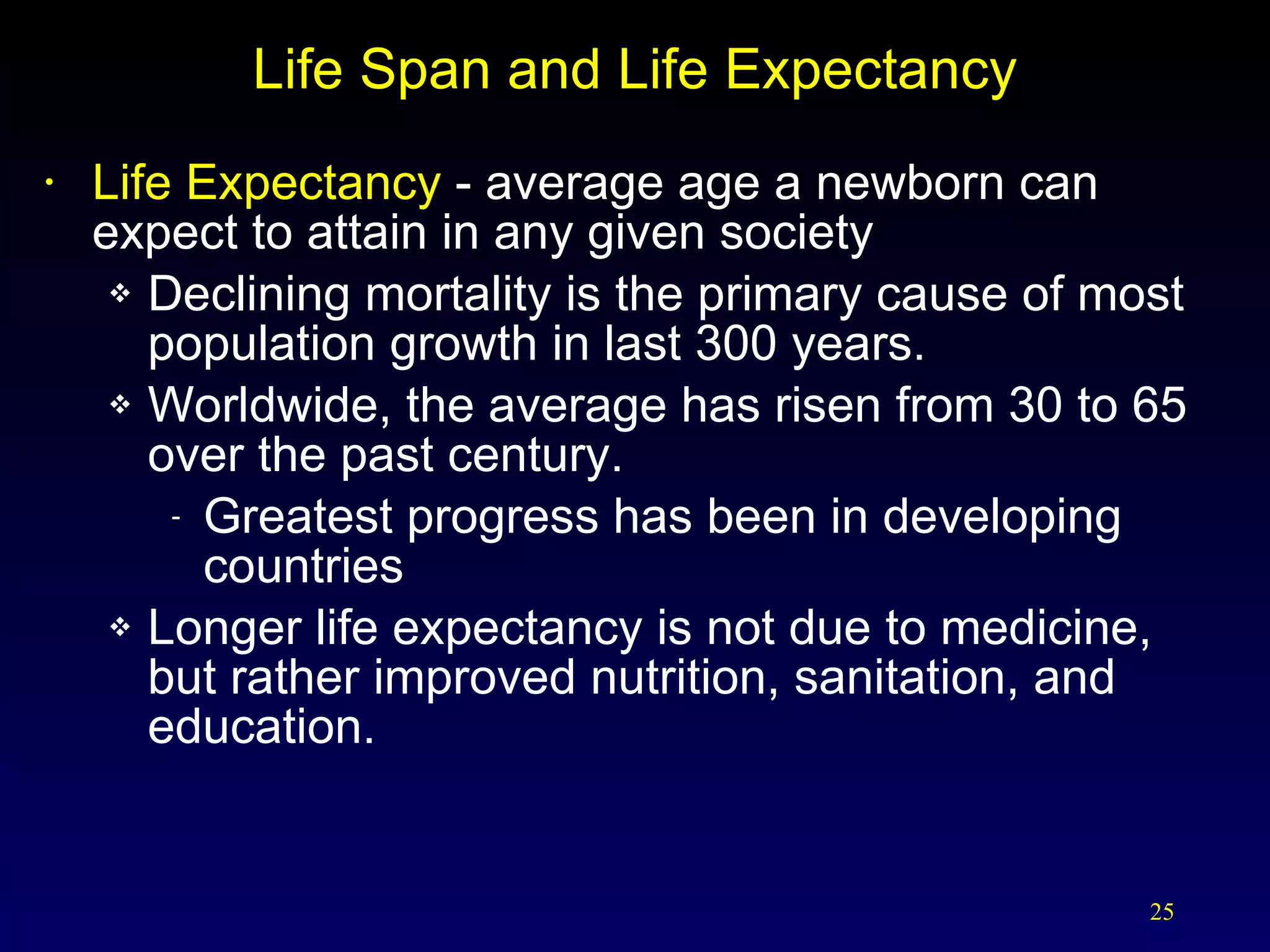 Life Span and Life Expectancy Life Expectancy  - average age a newborn can expect to attain in any given society Declining mortality is the primary cause of most population growth in last 300 years. Worldwide, the average has risen from 30 to 65 over the past century. Greatest progress has been in developing countries Longer life expectancy is not due to medicine, but rather improved nutrition, sanitation, and education. 