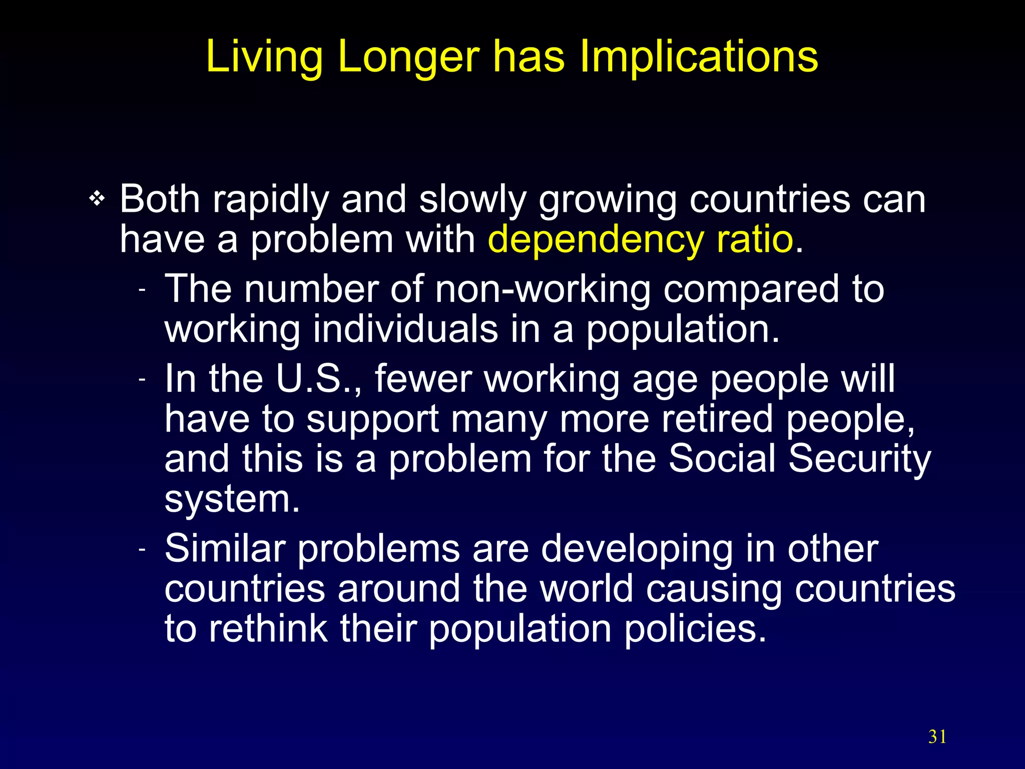 Living Longer has Implications Both rapidly and slowly growing countries can have a problem with  dependency ratio . The number of non-working compared to working individuals in a population. In the U.S., fewer working age people will have to support many more retired people, and this is a problem for the Social Security system. Similar problems are developing in other countries around the world causing countries to rethink their population policies. 
