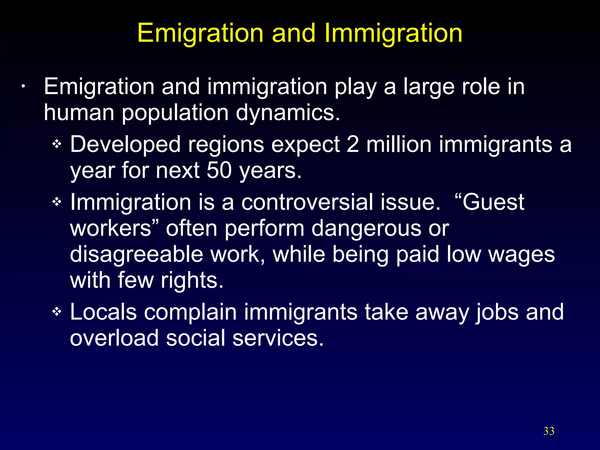 Emigration and Immigration Emigration and immigration play a large role in human population dynamics. Developed regions expect 2 million immigrants a year for next 50 years. Immigration is a controversial issue.  “Guest workers” often perform dangerous or disagreeable work, while being paid low wages with few rights. Locals complain immigrants take away jobs and overload social services. 