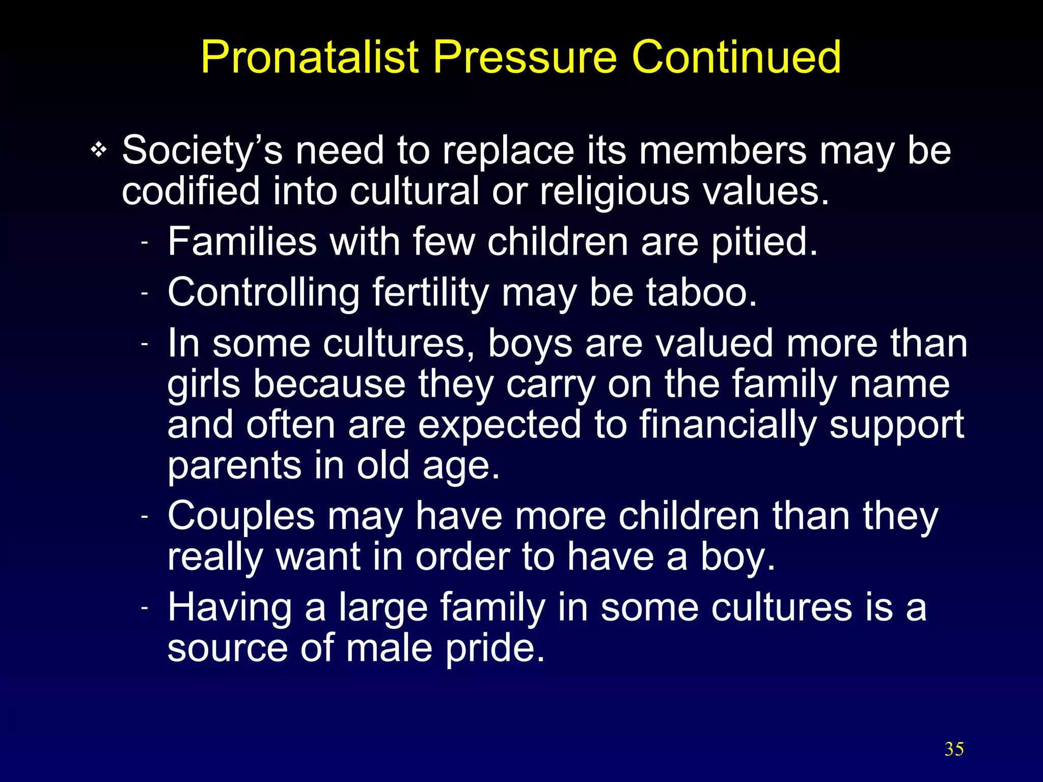 Pronatalist Pressure Continued Society’s need to replace its members may be codified into cultural or religious values. Families with few children are pitied. Controlling fertility may be taboo. In some cultures, boys are valued more than girls because they carry on the family name and often are expected to financially support parents in old age. Couples may have more children than they really want in order to have a boy. Having a large family in some cultures is a source of male pride. 