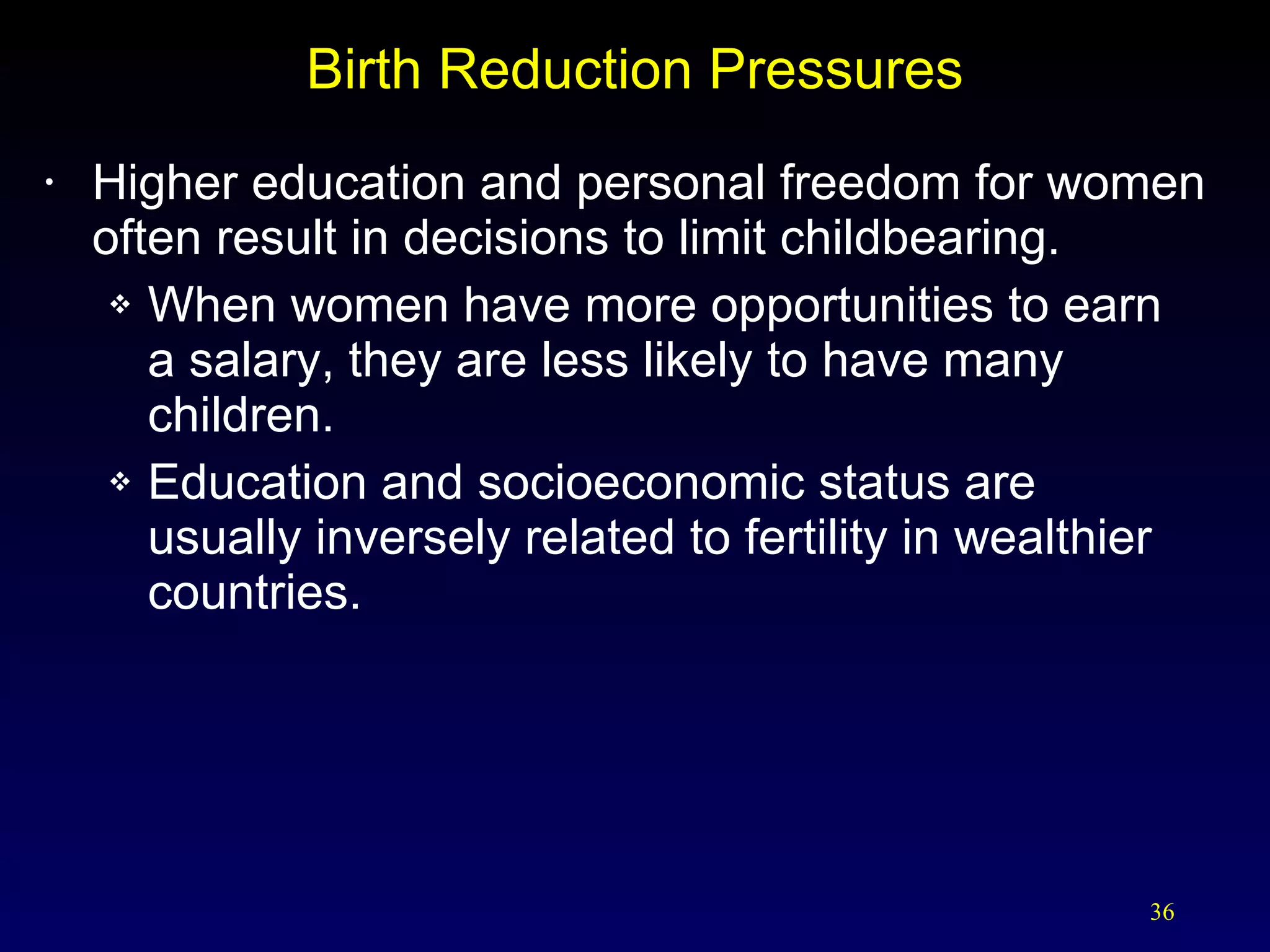 Birth Reduction Pressures Higher education and personal freedom for women often result in decisions to limit childbearing. When women have more opportunities to earn  a salary, they are less likely to have many children. Education and socioeconomic status are  usually inversely related to fertility in wealthier countries. 