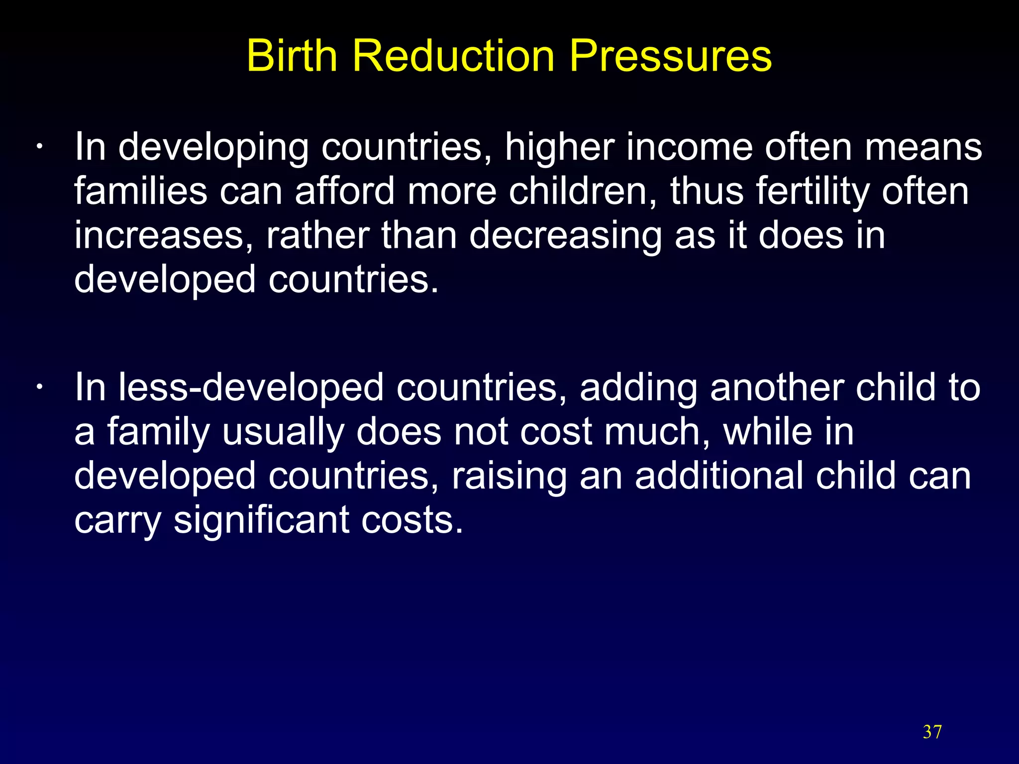 Birth Reduction Pressures In developing countries, higher income often means families can afford more children, thus fertility often increases, rather than decreasing as it does in developed countries. In less-developed countries, adding another child to a family usually does not cost much, while in developed countries, raising an additional child can carry significant costs. 