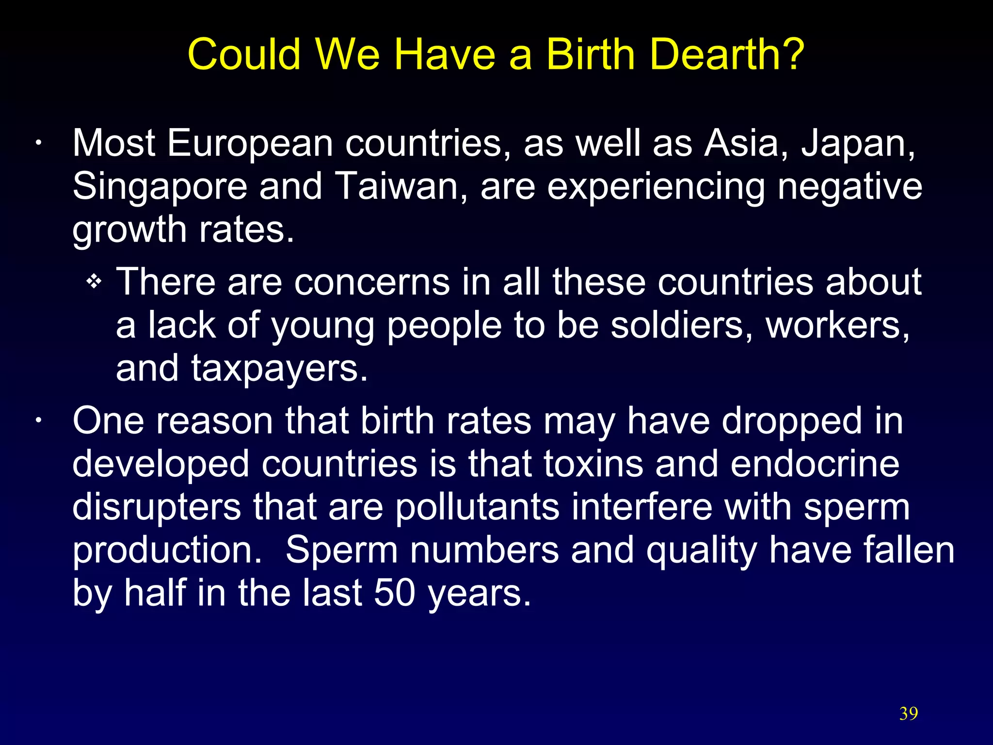 Could We Have a Birth Dearth? Most European countries, as well as Asia, Japan, Singapore and Taiwan, are experiencing negative growth rates. There are concerns in all these countries about  a lack of young people to be soldiers, workers, and taxpayers. One reason that birth rates may have dropped in developed countries is that toxins and endocrine disrupters that are pollutants interfere with sperm production.  Sperm numbers and quality have fallen by half in the last 50 years. 