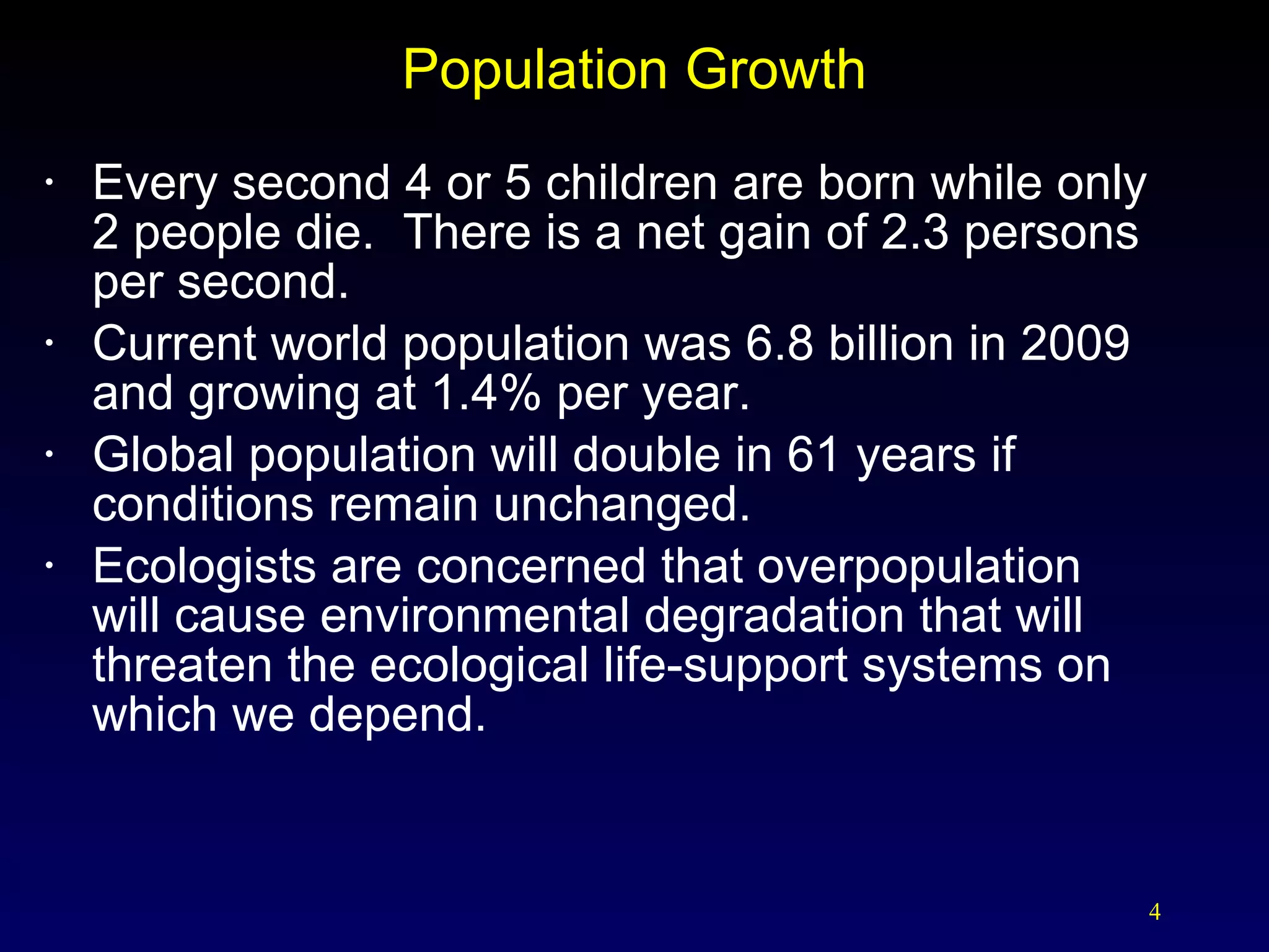 Every second 4 or 5 children are born while only  2 people die.  There is a net gain of 2.3 persons  per second. Current world population was 6.8 billion in 2009 and growing at 1.4% per year. Global population will double in 61 years if conditions remain unchanged. Ecologists are concerned that overpopulation  will cause environmental degradation that will threaten the ecological life-support systems on which we depend. Population Growth 
