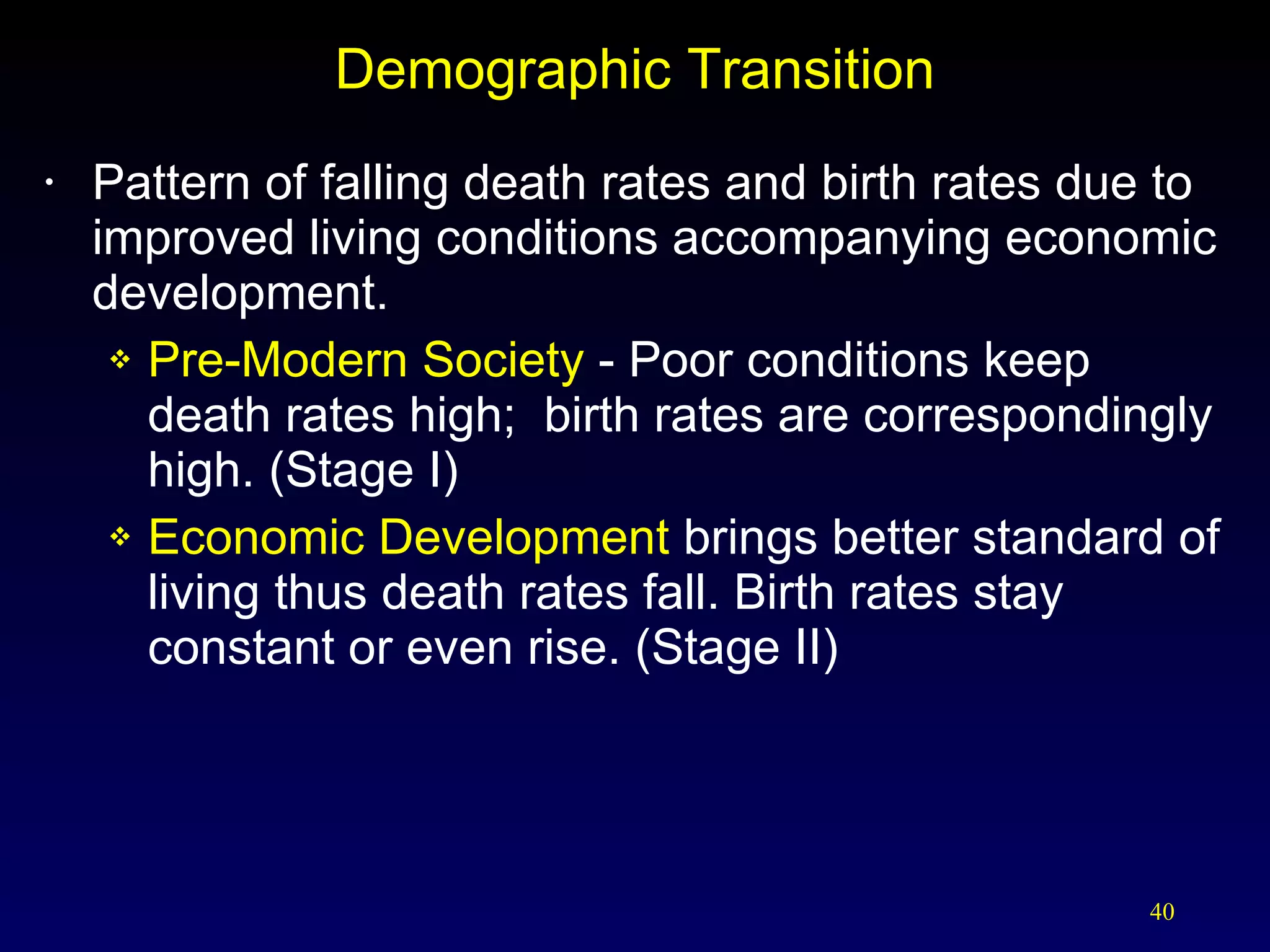Demographic Transition Pattern of falling death rates and birth rates due to improved living conditions accompanying economic development. Pre-Modern Society  - Poor conditions keep death rates high;  birth rates are correspondingly high. (Stage I) Economic Development  brings better standard of living thus death rates fall. Birth rates stay constant or even rise. (Stage II) 