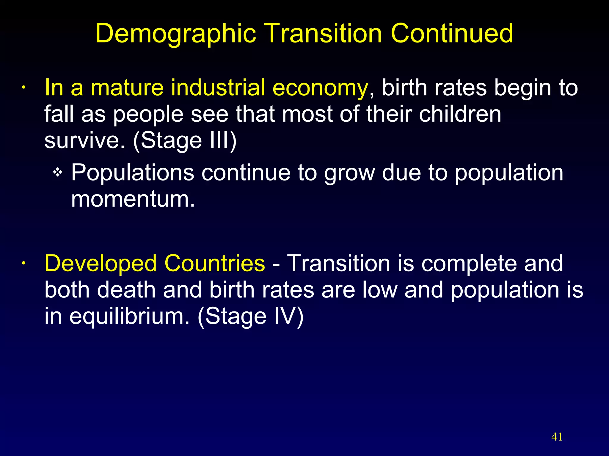 Demographic Transition Continued In a mature industrial economy , birth rates begin to fall as people see that most of their children survive. (Stage III) Populations continue to grow due to population momentum. Developed Countries  - Transition is complete and both death and birth rates are low and population is in equilibrium. (Stage IV) 