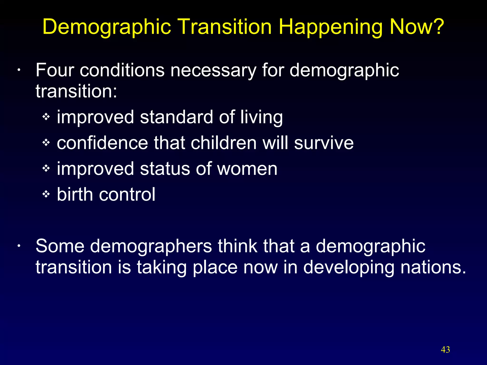 Demographic Transition Happening Now? Four conditions necessary for demographic transition: improved standard of living confidence that children will survive improved status of women birth control Some demographers think that a demographic transition is taking place now in developing nations. 