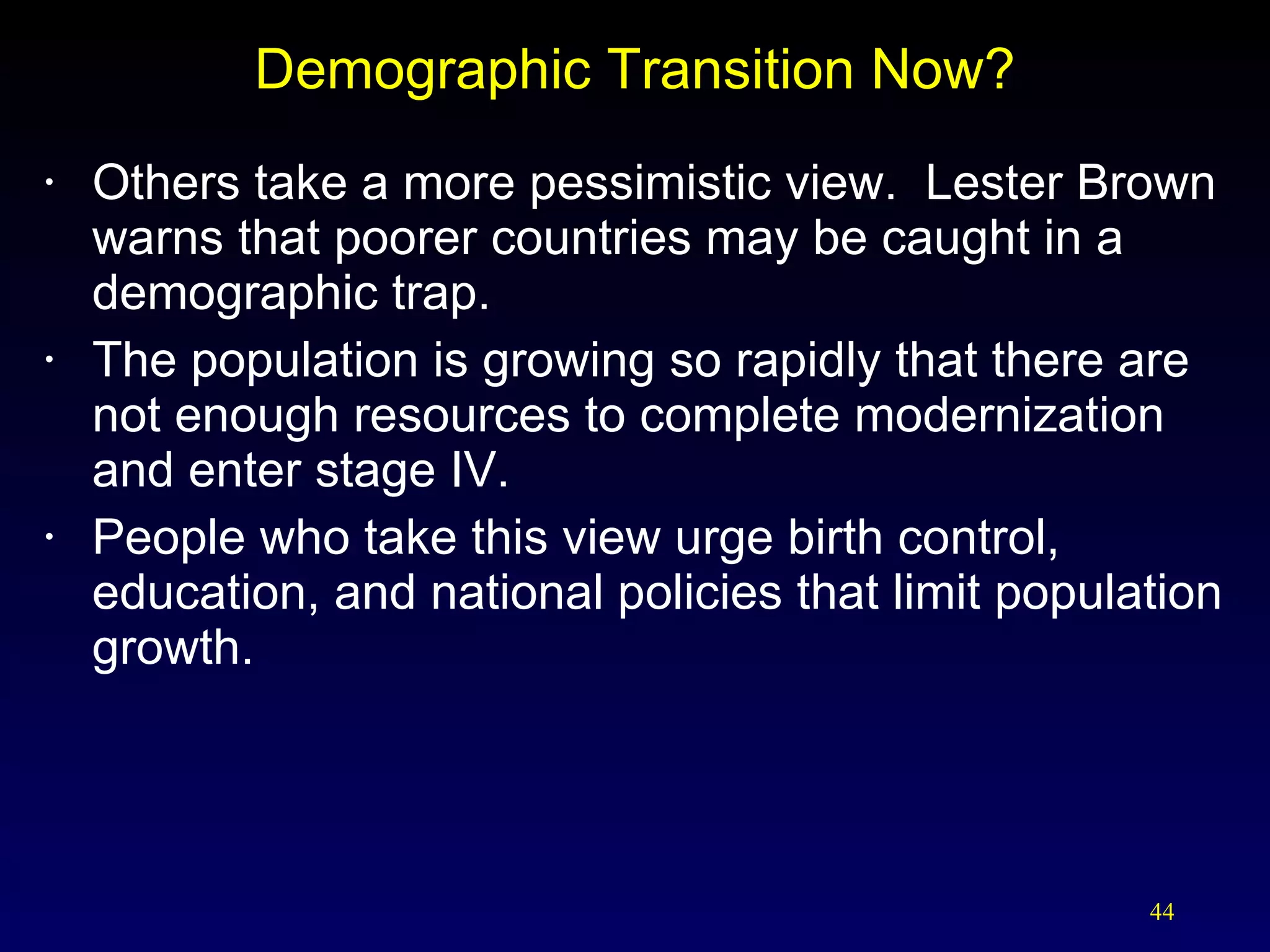 Demographic Transition Now? Others take a more pessimistic view.  Lester Brown warns that poorer countries may be caught in a demographic trap. The population is growing so rapidly that there are not enough resources to complete modernization and enter stage IV. People who take this view urge birth control, education, and national policies that limit population growth. 