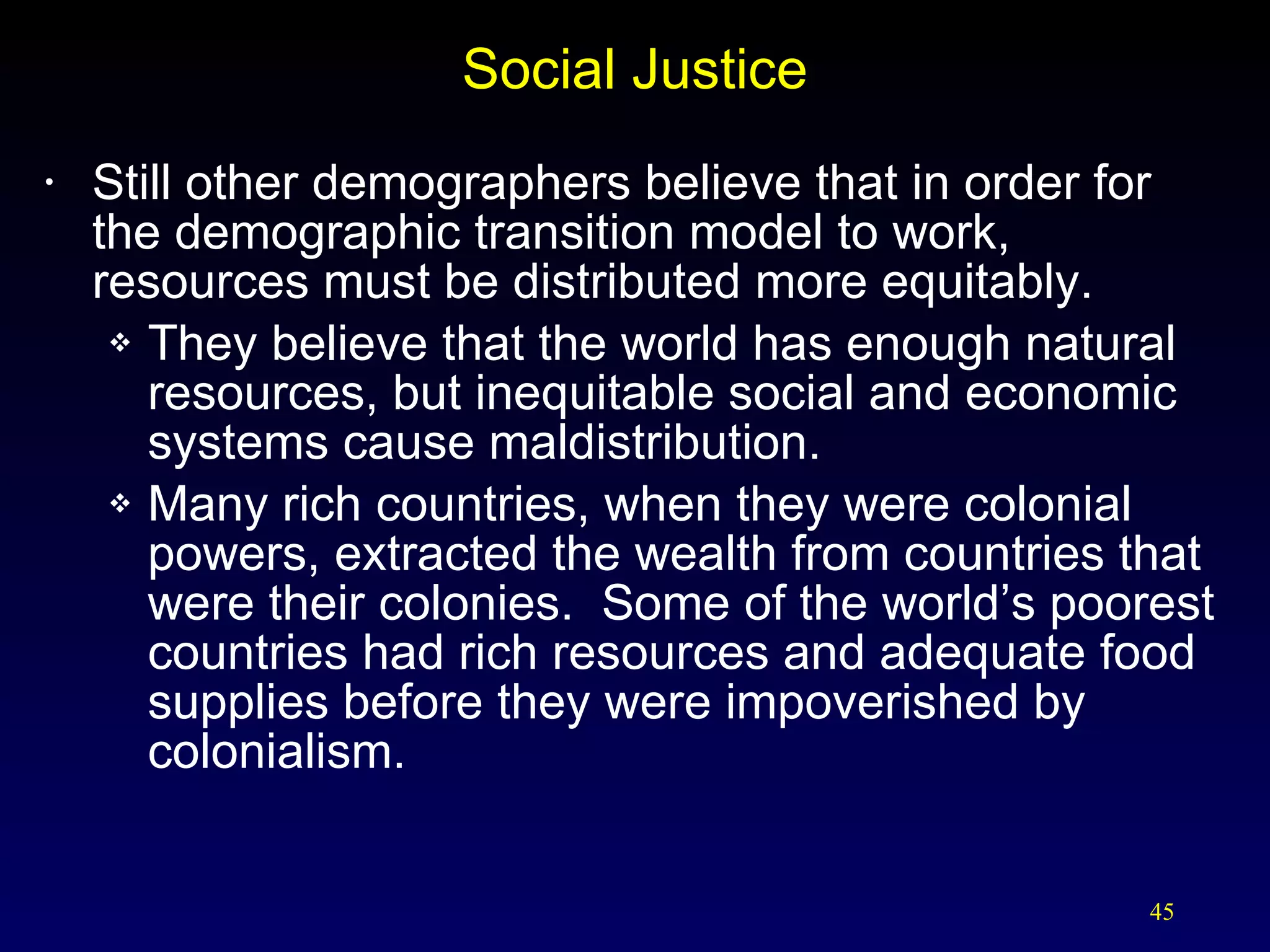 Social Justice Still other demographers believe that in order for the demographic transition model to work, resources must be distributed more equitably. They believe that the world has enough natural resources, but inequitable social and economic systems cause maldistribution. Many rich countries, when they were colonial powers, extracted the wealth from countries that were their colonies.  Some of the world’s poorest countries had rich resources and adequate food supplies before they were impoverished by colonialism. 