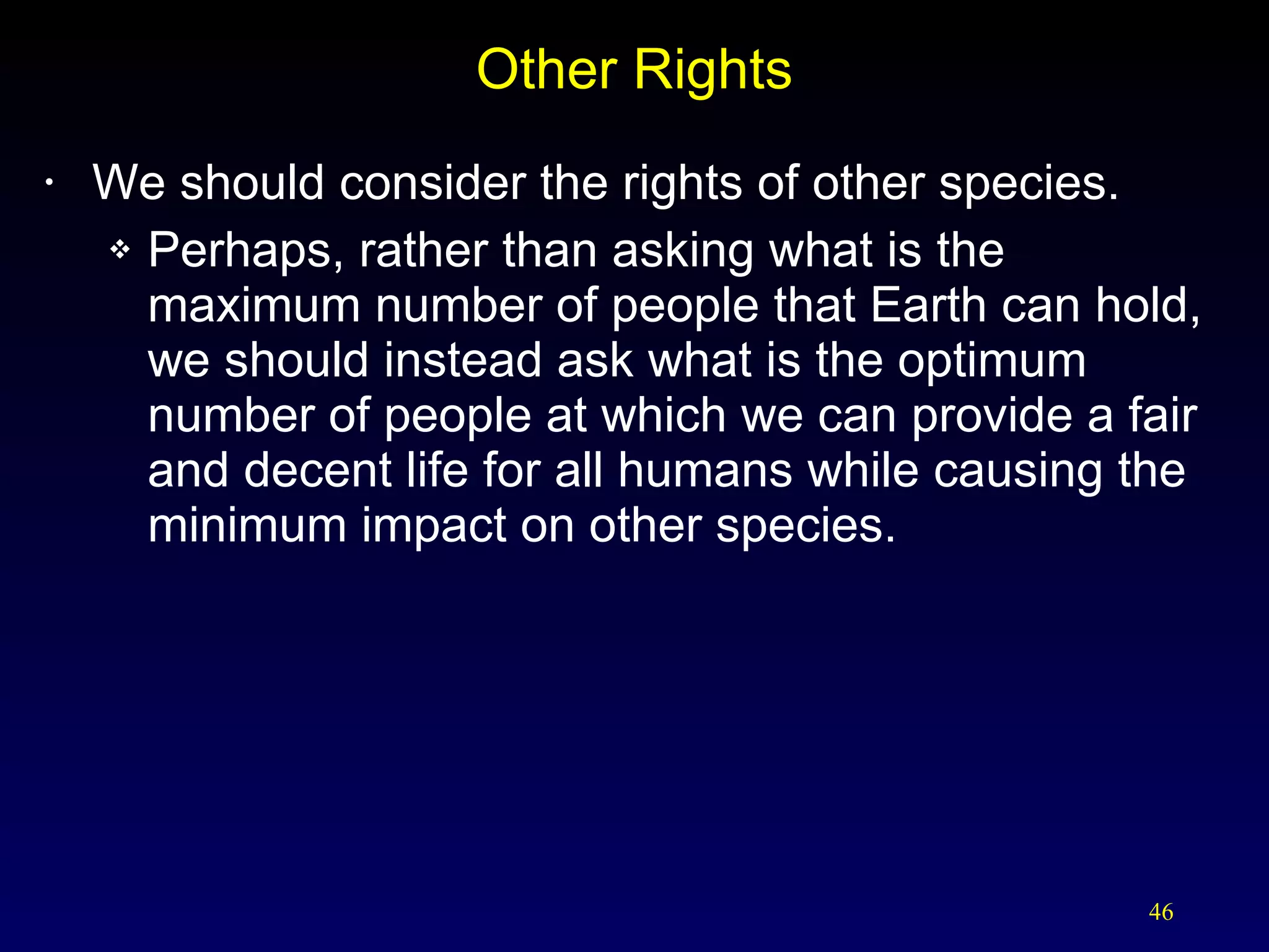 Other Rights We should consider the rights of other species. Perhaps, rather than asking what is the maximum number of people that Earth can hold, we should instead ask what is the optimum number of people at which we can provide a fair and decent life for all humans while causing the minimum impact on other species. 