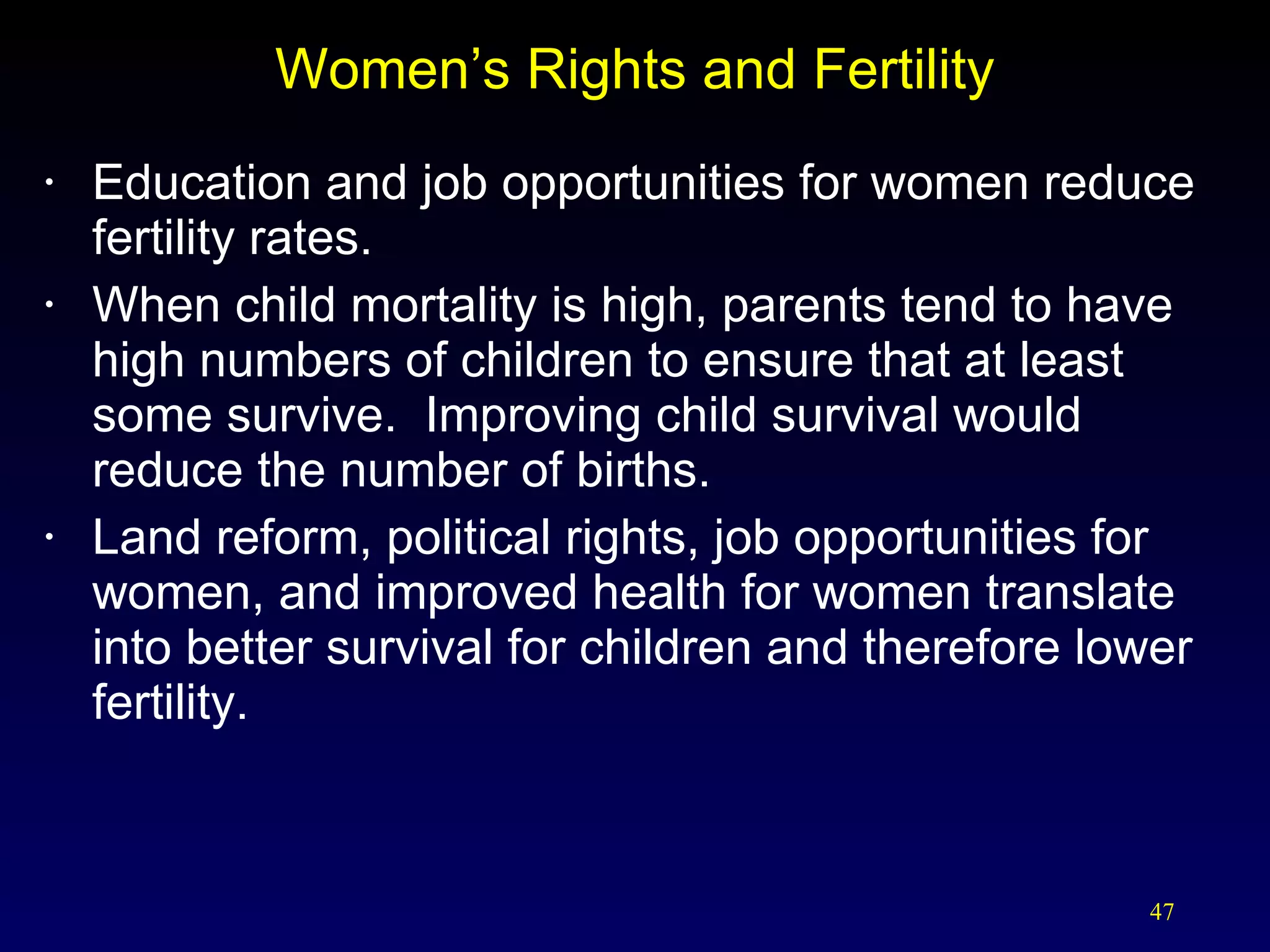 Women’s Rights and Fertility Education and job opportunities for women reduce fertility rates. When child mortality is high, parents tend to have high numbers of children to ensure that at least some survive.  Improving child survival would reduce the number of births. Land reform, political rights, job opportunities for women, and improved health for women translate into better survival for children and therefore lower fertility. 