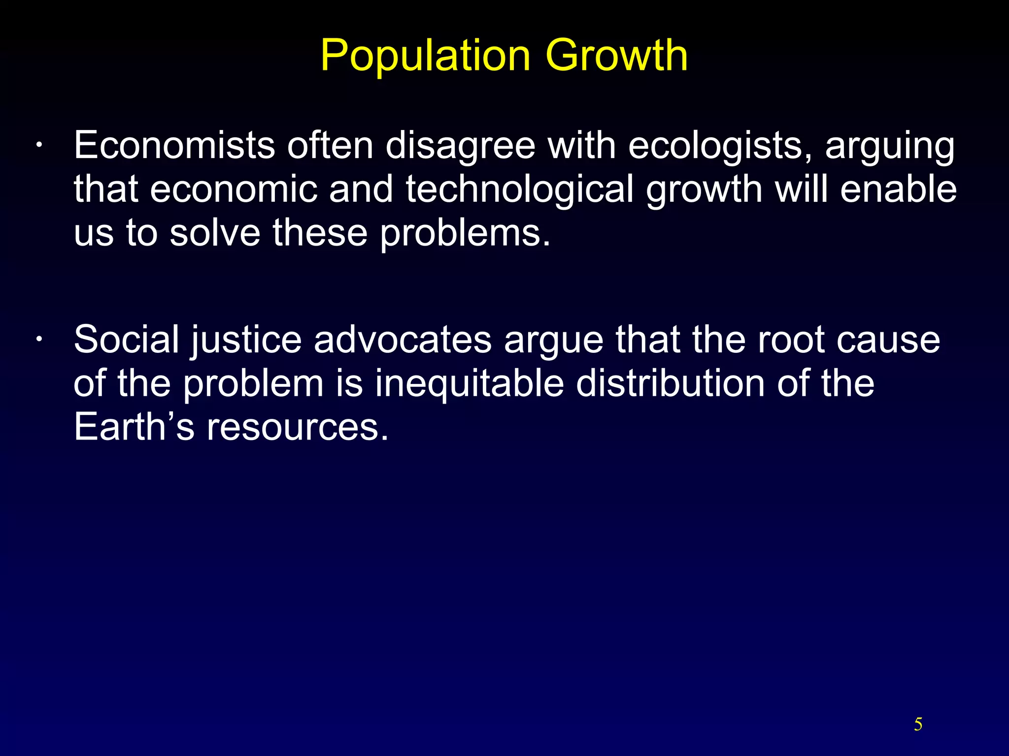 Population Growth Economists often disagree with ecologists, arguing that economic and technological growth will enable us to solve these problems. Social justice advocates argue that the root cause of the problem is inequitable distribution of the Earth’s resources. 