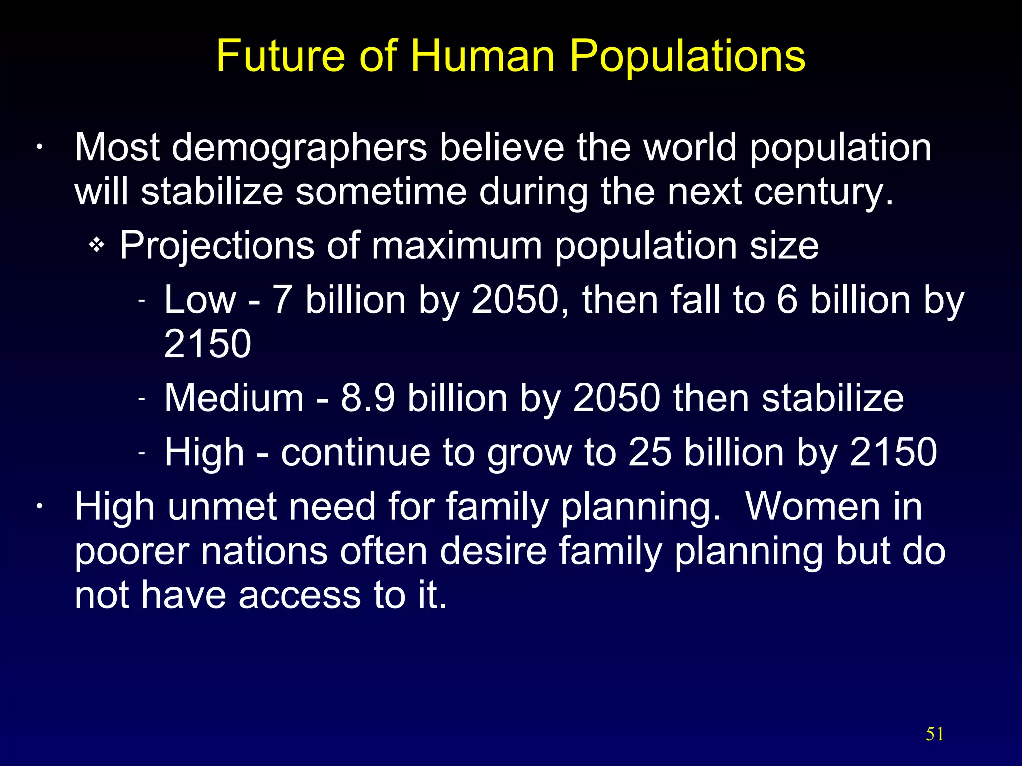Future of Human Populations Most demographers believe the world population will stabilize sometime during the next century. Projections of maximum population size Low - 7 billion by 2050, then fall to 6 billion by 2150 Medium - 8.9 billion by 2050 then stabilize High - continue to grow to 25 billion by 2150 High unmet need for family planning.  Women in poorer nations often desire family planning but do not have access to it.  