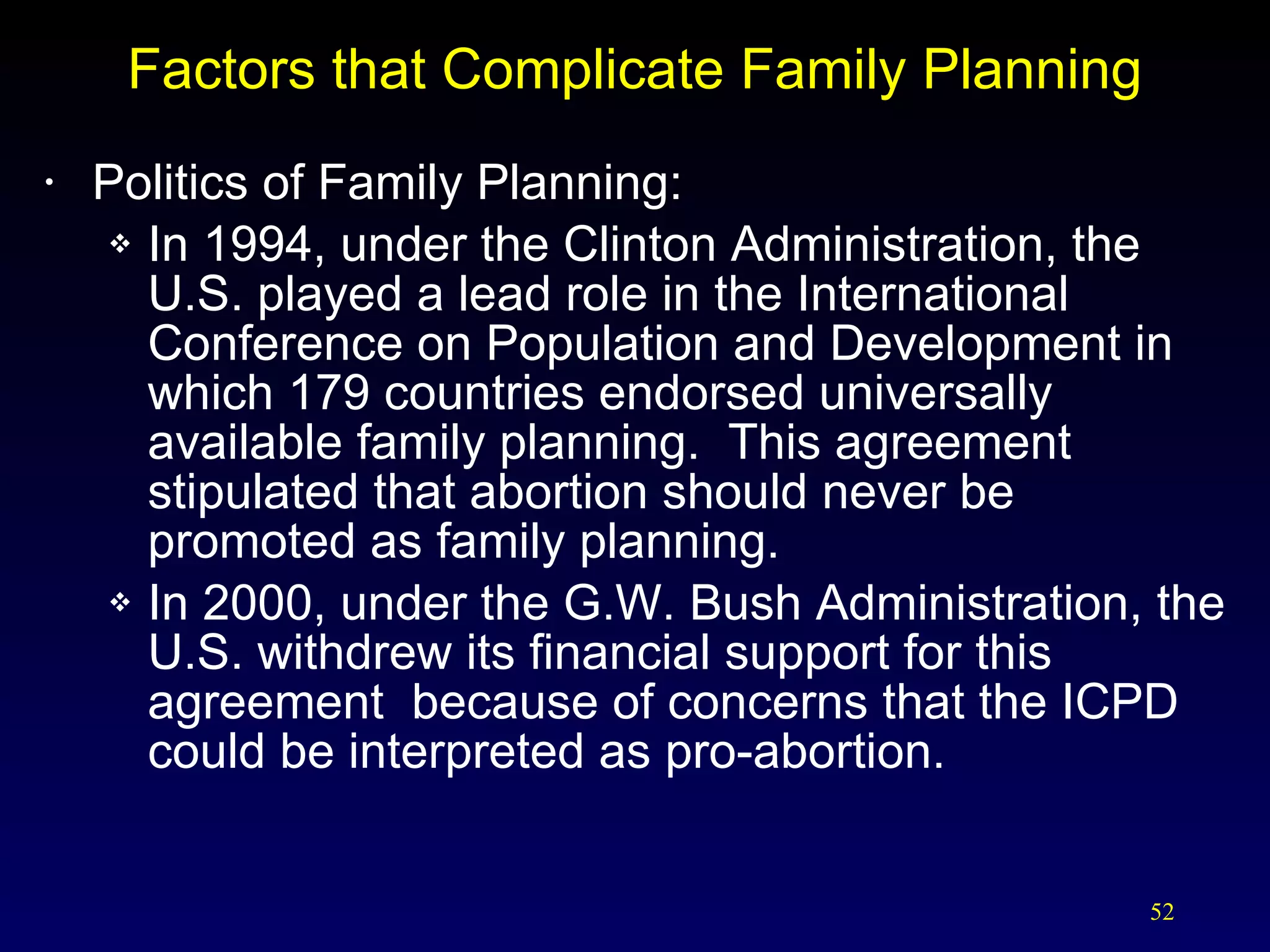Factors that Complicate Family Planning Politics of Family Planning: In 1994, under the Clinton Administration, the  U.S. played a lead role in the International Conference on Population and Development in which 179 countries endorsed universally available family planning.  This agreement stipulated that abortion should never be promoted as family planning. In 2000, under the G.W. Bush Administration, the U.S. withdrew its financial support for this agreement  because of concerns that the ICPD could be interpreted as pro-abortion. 