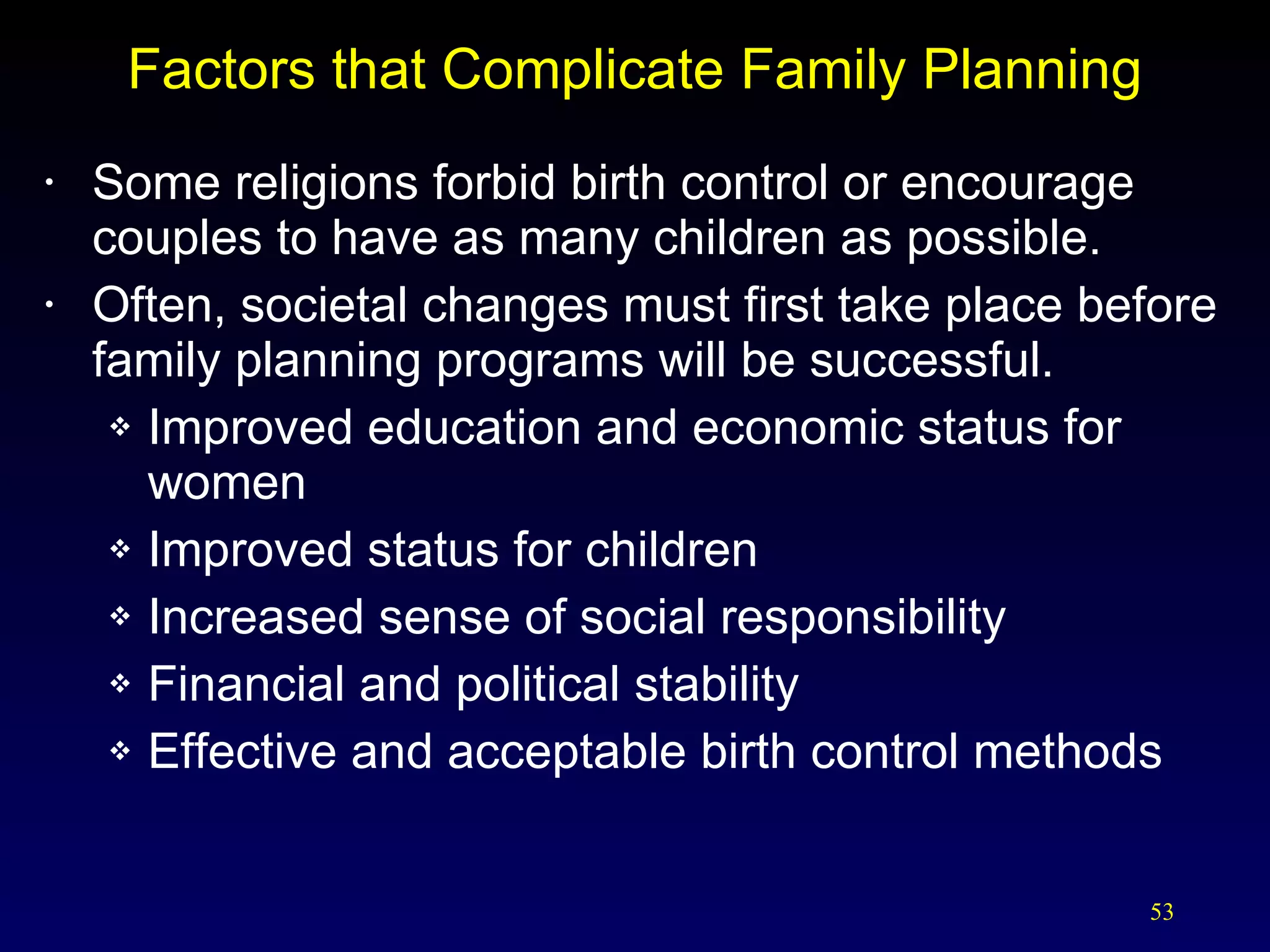 Factors that Complicate Family Planning Some religions forbid birth control or encourage couples to have as many children as possible. Often, societal changes must first take place before family planning programs will be successful. Improved education and economic status for women Improved status for children Increased sense of social responsibility Financial and political stability Effective and acceptable birth control methods 