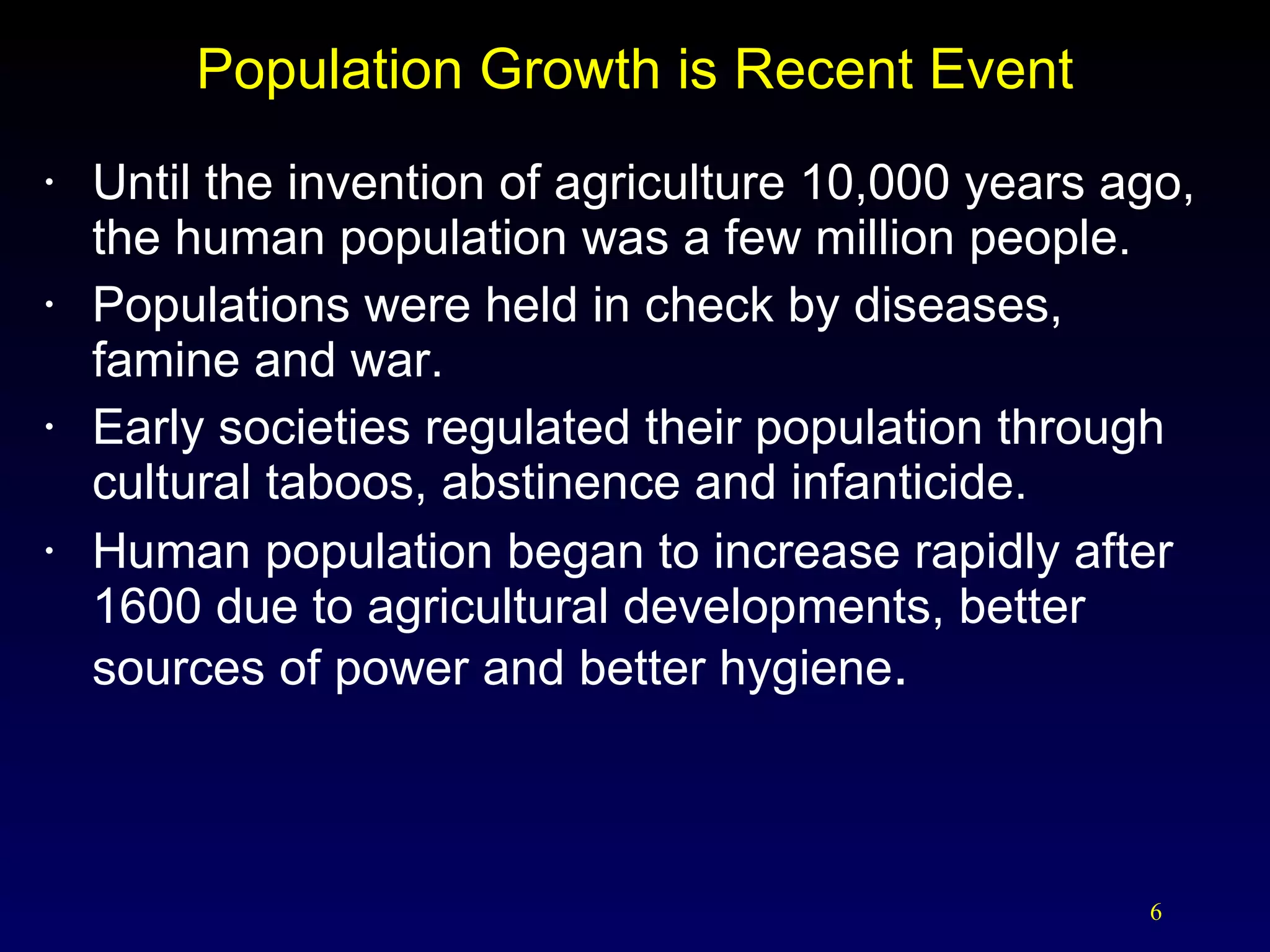Population Growth is Recent Event Until the invention of agriculture 10,000 years ago, the human population was a few million people. Populations were held in check by diseases,  famine and war. Early societies regulated their population through cultural taboos, abstinence and infanticide. Human population began to increase rapidly after 1600 due to agricultural developments, better sources of power and better hygiene . 