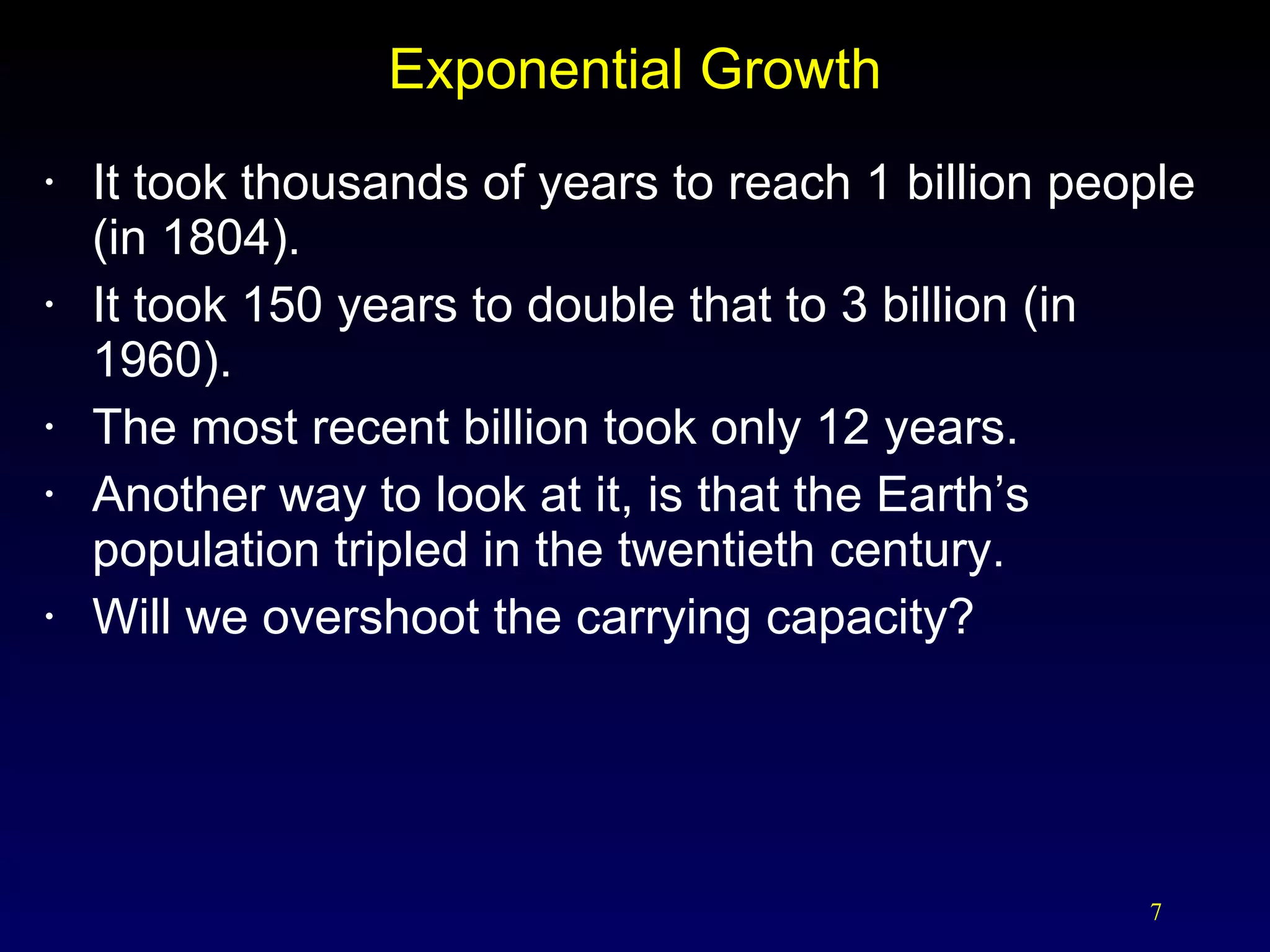 Exponential Growth It took thousands of years to reach 1 billion people (in 1804). It took 150 years to double that to 3 billion (in 1960). The most recent billion took only 12 years. Another way to look at it, is that the Earth’s population tripled in the twentieth century. Will we overshoot the carrying capacity? 