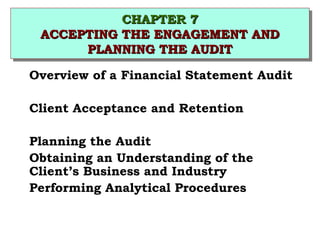 CCHHAAPPTTEERR 77 
CCHHAAPPTTEERR 77 
AACCCCEEPPTTIINNGG TTHHEE EENNGGAAGGEEMMEENNTT AANNDD 
AACCCCEEPPTTIINNGG TTHHEE EENNGGAAGGEEMMEENNTT AANNDD 
PPLLAANNNNIINNGG TTHHEE AAUUDDIITT 
PPLLAANNNNIINNGG TTHHEE AAUUDDIITT 
 Overview of a Financial Statement Audit 
 Client Acceptance and Retention 
 Planning the Audit 
 Obtaining an Understanding of the 
Client’s Business and Industry 
 Performing Analytical Procedures 
 