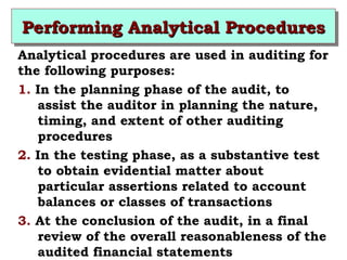 PPPPeeeerrrrffffoooorrrrmmmmiiiinnnngggg AAAAnnnnaaaallllyyyyttttiiiiccccaaaallll PPPPrrrroooocccceeeedddduuuurrrreeeessss 
Analytical procedures are used in auditing for 
the following purposes: 
1. In the planning phase of the audit, to 
assist the auditor in planning the nature, 
timing, and extent of other auditing 
procedures 
2. In the testing phase, as a substantive test 
to obtain evidential matter about 
particular assertions related to account 
balances or classes of transactions 
3. At the conclusion of the audit, in a final 
review of the overall reasonableness of the 
audited financial statements 
 
