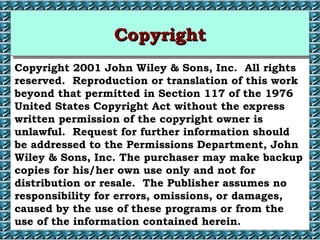 CCCCooooppppyyyyrrrriiiigggghhhhtttt 
Copyright 2001 John Wiley  Sons, Inc. All rights 
reserved. Reproduction or translation of this work 
beyond that permitted in Section 117 of the 1976 
United States Copyright Act without the express 
written permission of the copyright owner is 
unlawful. Request for further information should 
be addressed to the Permissions Department, John 
Wiley  Sons, Inc. The purchaser may make backup 
copies for his/her own use only and not for 
distribution or resale. The Publisher assumes no 
responsibility for errors, omissions, or damages, 
caused by the use of these programs or from the 
use of the information contained herein. 
