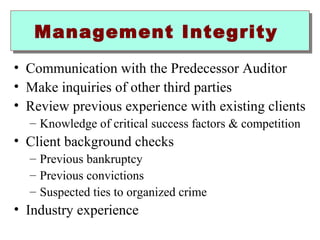 Management IInntteeggrriittyy 
• Communication with the Predecessor Auditor 
• Make inquiries of other third parties 
• Review previous experience with existing clients 
– Knowledge of critical success factors  competition 
• Client background checks 
– Previous bankruptcy 
– Previous convictions 
– Suspected ties to organized crime 
• Industry experience 
 