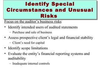 Identify Special 
Circumstances and Unusual 
Risks 
Focus on the auditor’s business risks 
• Identify intended users of audited statements 
– Purchase and sale of business 
• Assess prospective client’s legal and financial stability 
– Client’s need for capital 
• Identify scope limitations 
• Evaluate the entity’s financial reporting systems and 
auditability 
– Inadequate internal controls 
 