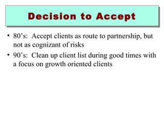 DDeecciissiioonn ttoo AAcccceepptt 
• 80’s: Accept clients as route to partnership, but 
not as cognizant of risks 
• 90’s: Clean up client list during good times with 
a focus on growth oriented clients 
 
