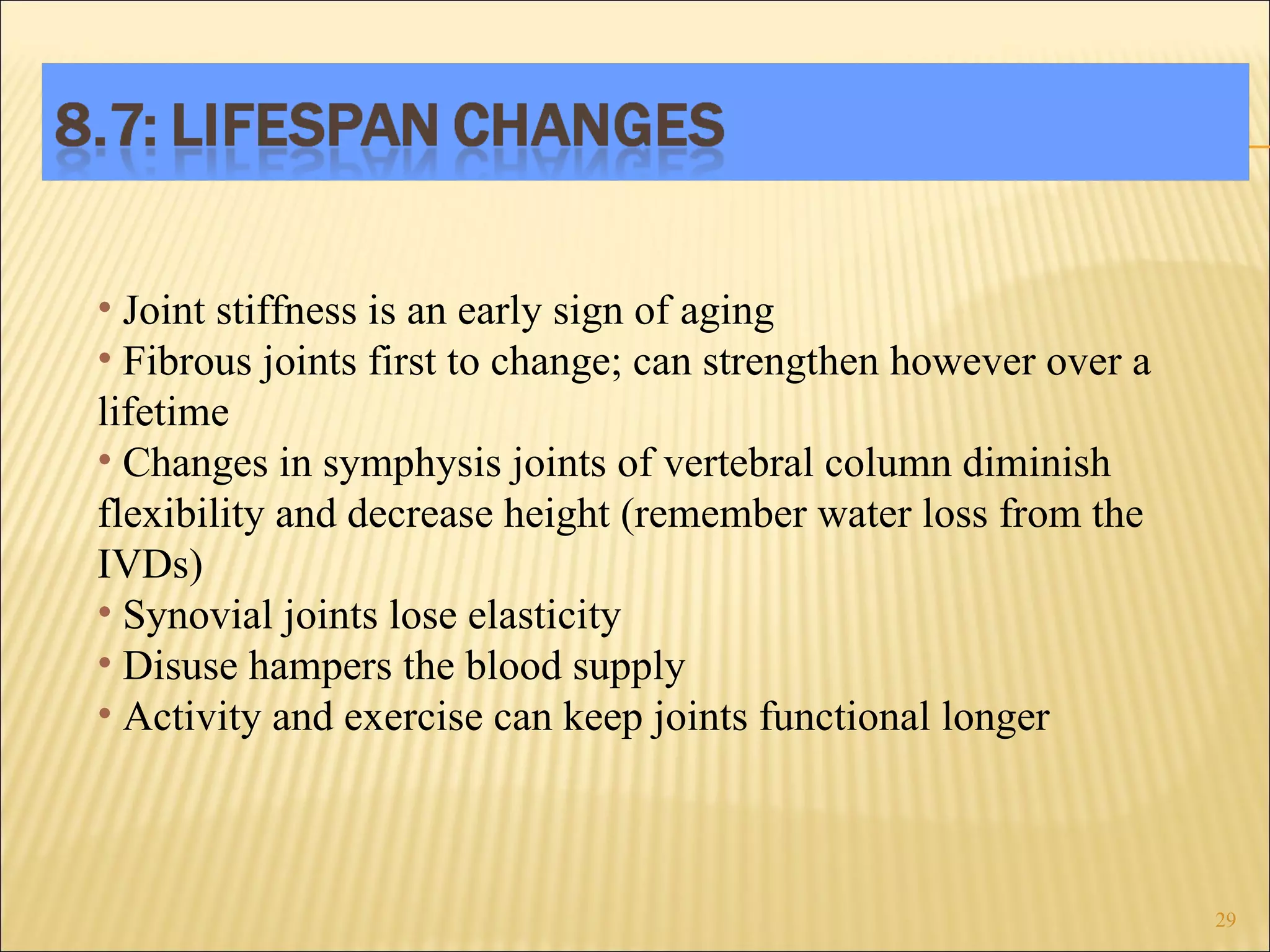 Joint stiffness is an early sign of aging Fibrous joints first to change; can strengthen however over a lifetime Changes in symphysis joints of vertebral column diminish flexibility and decrease height (remember water loss from the IVDs)  Synovial joints lose elasticity Disuse hampers the blood supply Activity and exercise can keep joints functional longer 