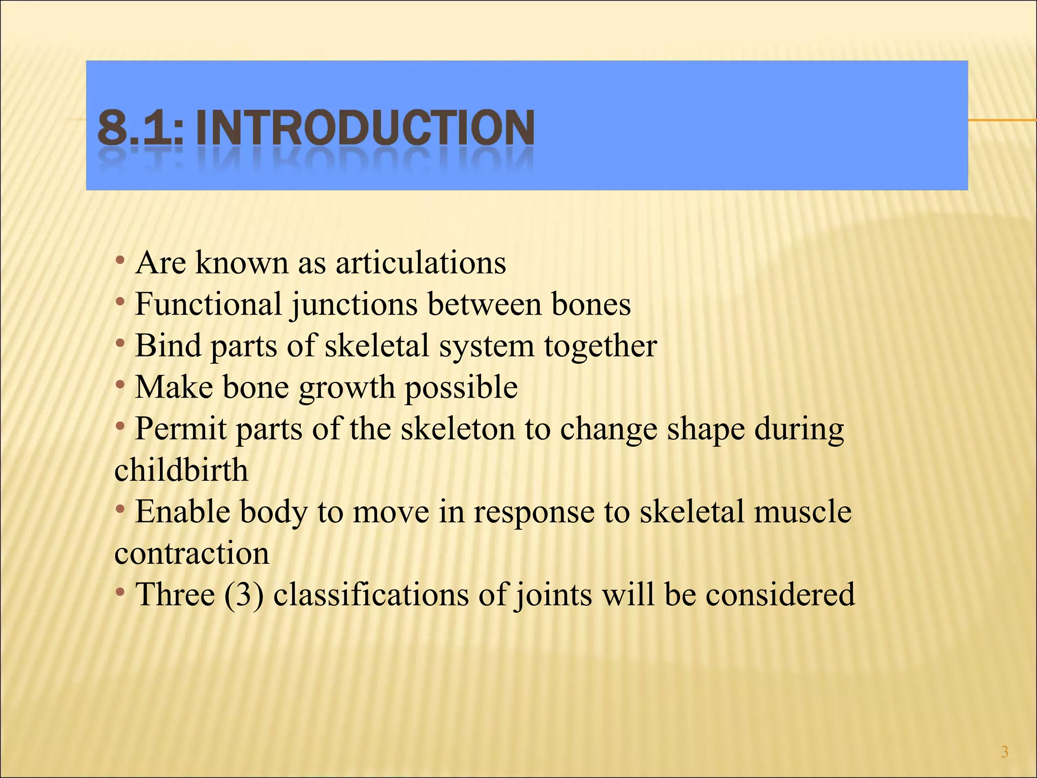 Are known as articulations Functional junctions between bones Bind parts of skeletal system together Make bone growth possible Permit parts of the skeleton to change shape during childbirth Enable body to move in response to skeletal muscle contraction Three (3) classifications of joints will be considered 