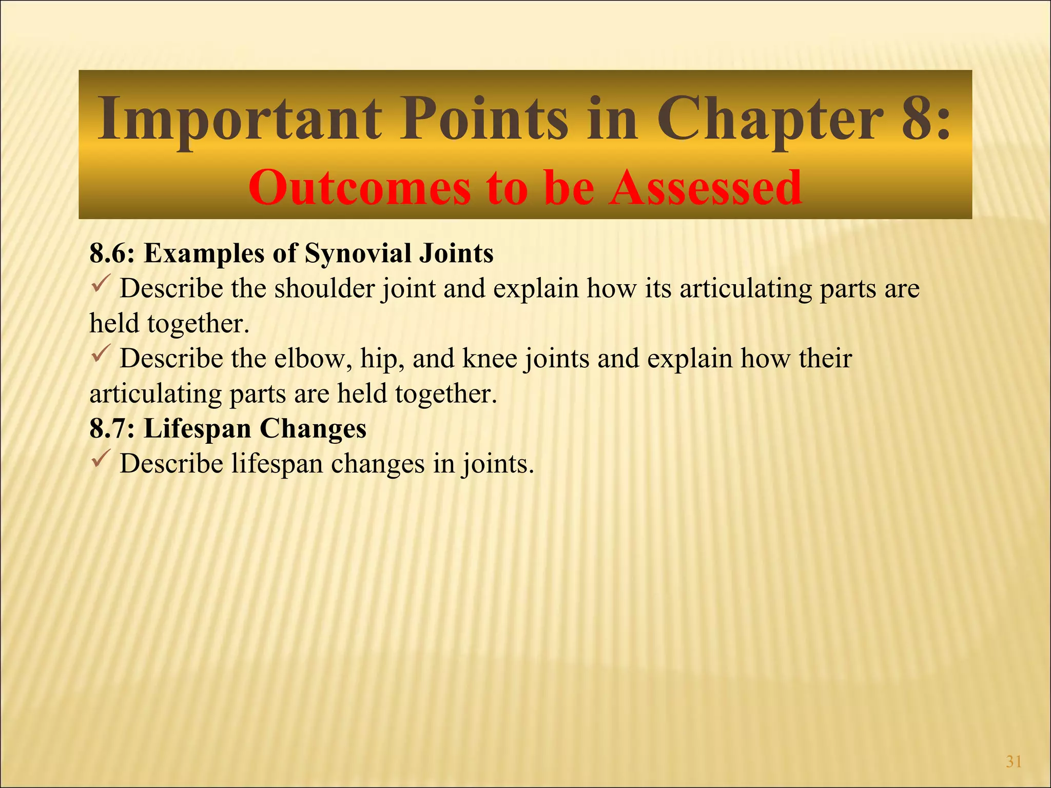 Important Points in Chapter 8: Outcomes to be Assessed 8.6: Examples of Synovial Joints Describe the shoulder joint and explain how its articulating parts are held together. Describe the elbow, hip, and knee joints and explain how their articulating parts are held together. 8.7: Lifespan Changes Describe lifespan changes in joints. 
