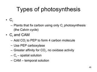 48
Types of photosynthesis
• C3
– Plants that fix carbon using only C3 photosynthesis
(the Calvin cycle)
• C4 and CAM
– Add CO2 to PEP to form 4 carbon molecule
– Use PEP carboxylase
– Greater affinity for CO2, no oxidase activity
– C4 – spatial solution
– CAM – temporal solution
 