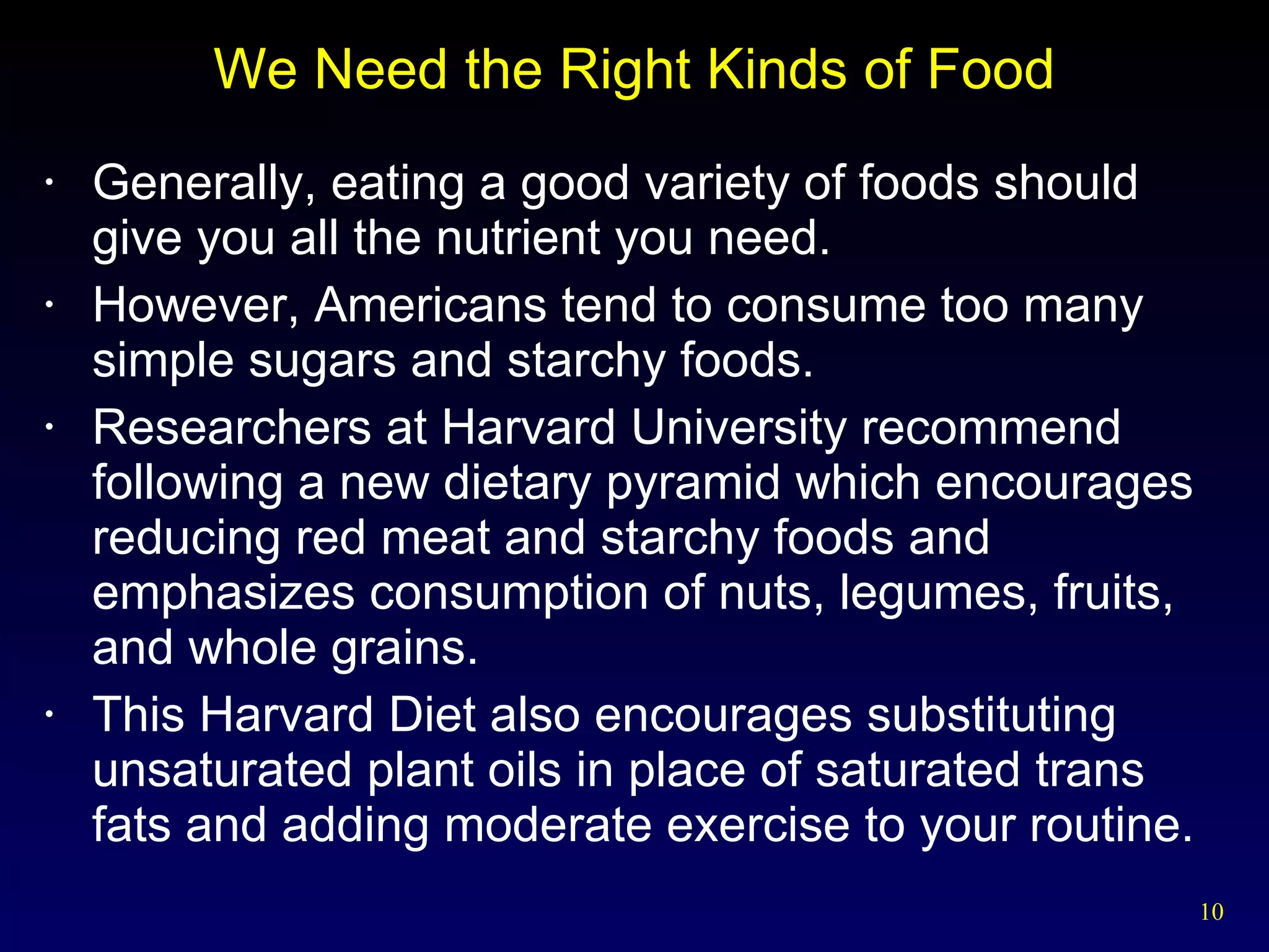 We Need the Right Kinds of Food Generally, eating a good variety of foods should give you all the nutrient you need. However, Americans tend to consume too many simple sugars and starchy foods. Researchers at Harvard University recommend following a new dietary pyramid which encourages reducing red meat and starchy foods and emphasizes consumption of nuts, legumes, fruits, and whole grains. This Harvard Diet also encourages substituting unsaturated plant oils in place of saturated trans fats and adding moderate exercise to your routine. 