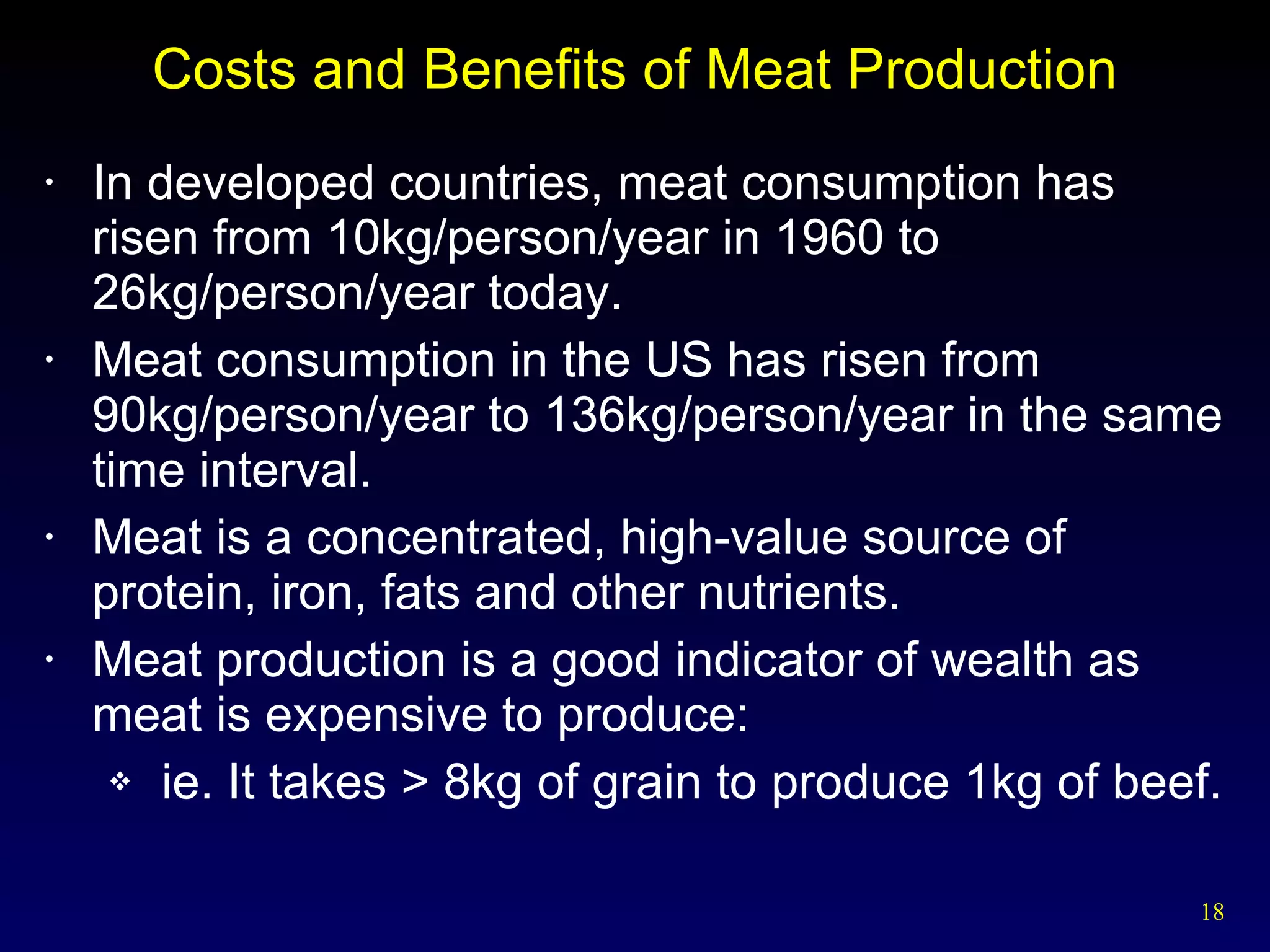 Costs and Benefits of Meat Production In developed countries, meat consumption has risen from 10kg/person/year in 1960 to 26kg/person/year today. Meat consumption in the US has risen from 90kg/person/year to 136kg/person/year in the same time interval. Meat is a concentrated, high-value source of protein, iron, fats and other nutrients. Meat production is a good indicator of wealth as meat is expensive to produce:  ie. It takes > 8kg of grain to produce 1kg of beef. 