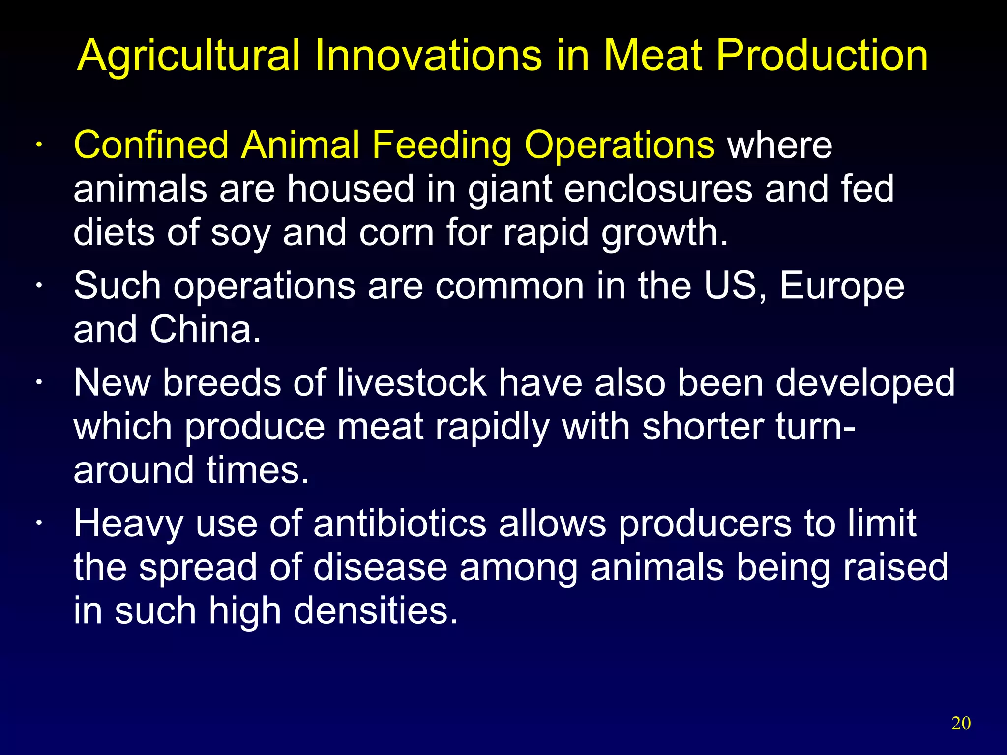 Agricultural Innovations in Meat Production Confined Animal Feeding Operations  where animals are housed in giant enclosures and fed diets of soy and corn for rapid growth. Such operations are common in the US, Europe and China. New breeds of livestock have also been developed which produce meat rapidly with shorter turn-around times. Heavy use of antibiotics allows producers to limit the spread of disease among animals being raised in such high densities. 