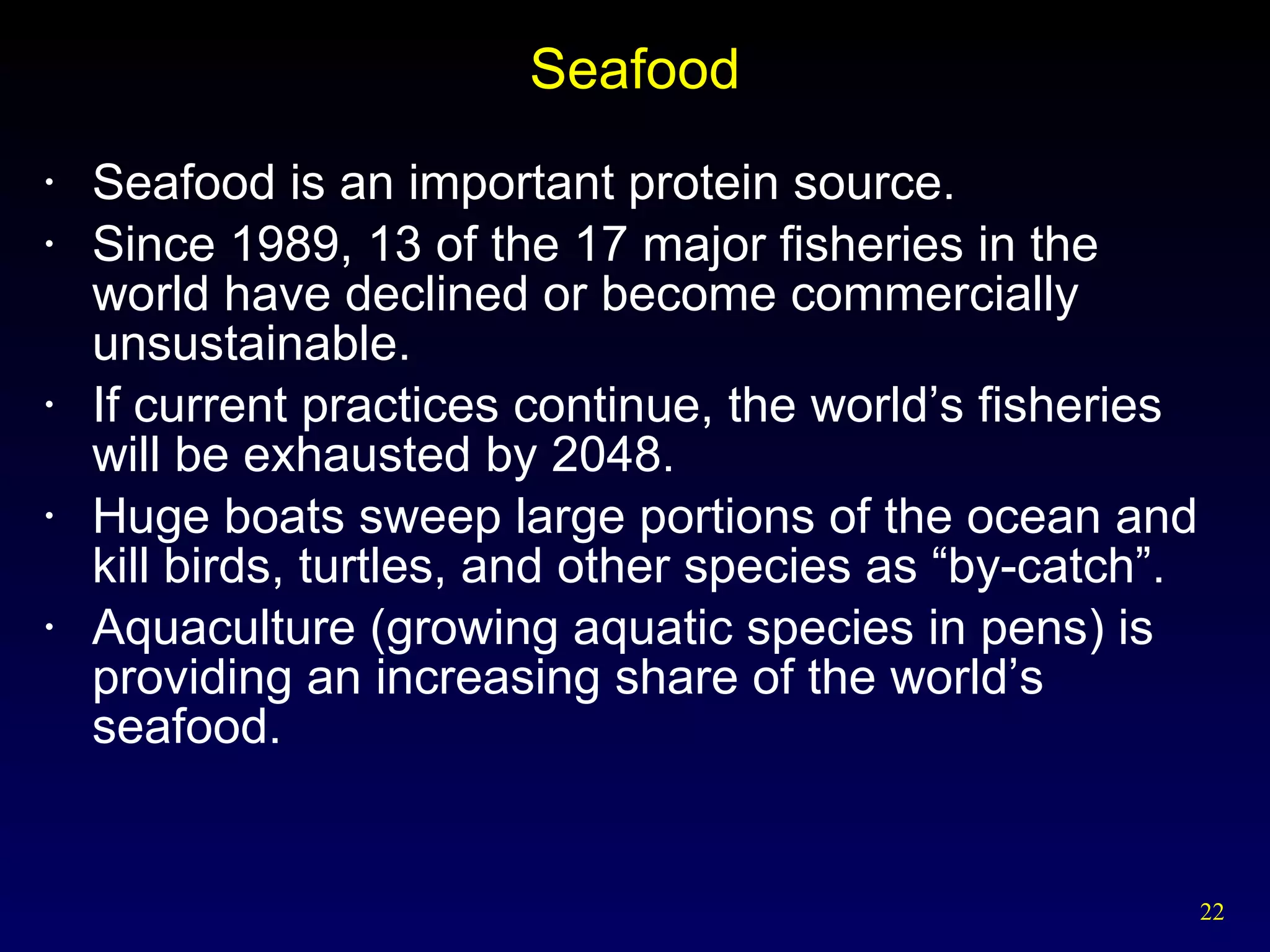 Seafood Seafood is an important protein source. Since 1989, 13 of the 17 major fisheries in the world have declined or become commercially unsustainable. If current practices continue, the world’s fisheries will be exhausted by 2048. Huge boats sweep large portions of the ocean and kill birds, turtles, and other species as “by-catch”. Aquaculture (growing aquatic species in pens) is providing an increasing share of the world’s seafood. 