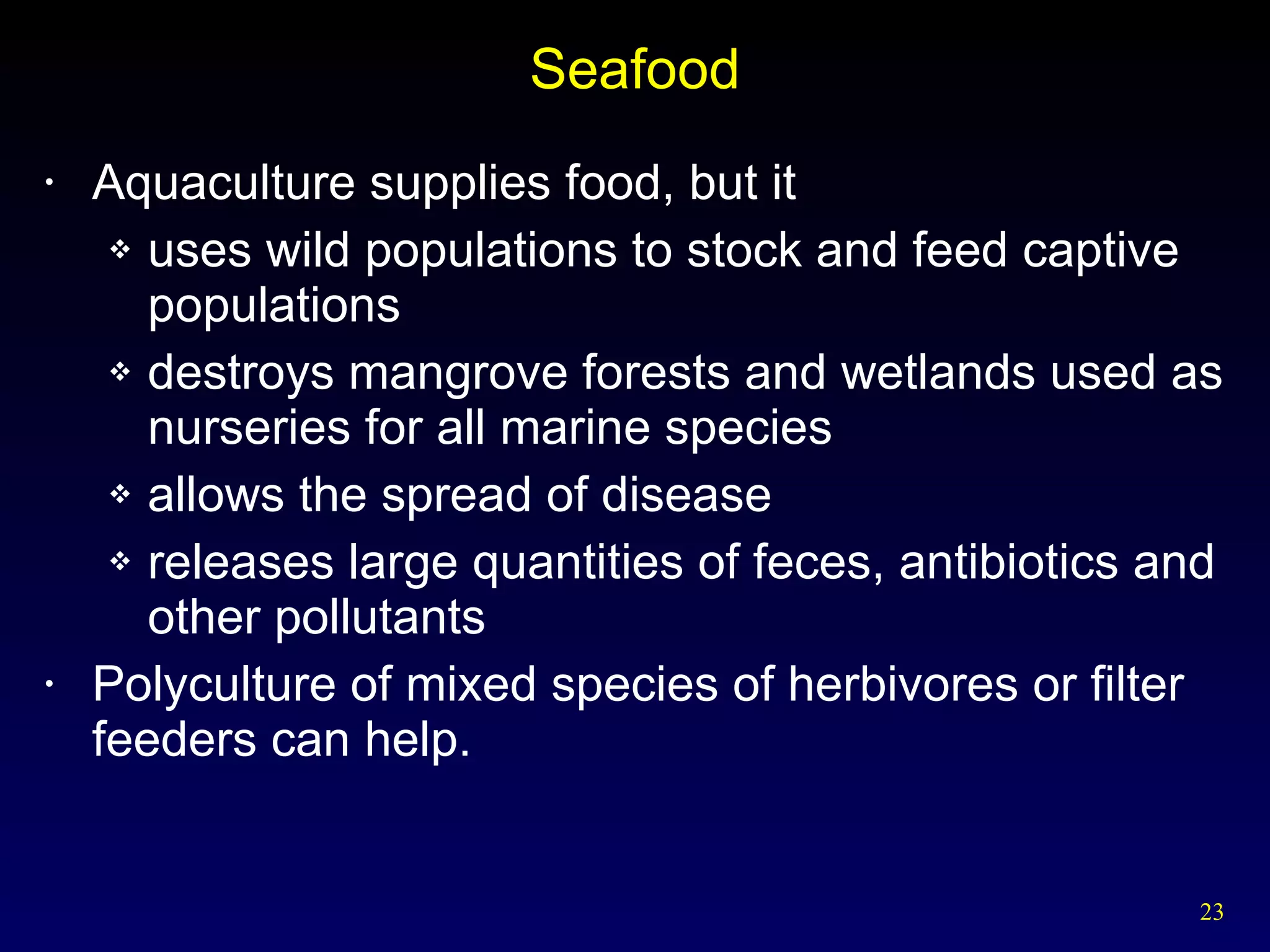Seafood Aquaculture supplies food, but it uses wild populations to stock and feed captive populations destroys mangrove forests and wetlands used as nurseries for all marine species allows the spread of disease releases large quantities of feces, antibiotics and other pollutants Polyculture of mixed species of herbivores or filter feeders can help. 