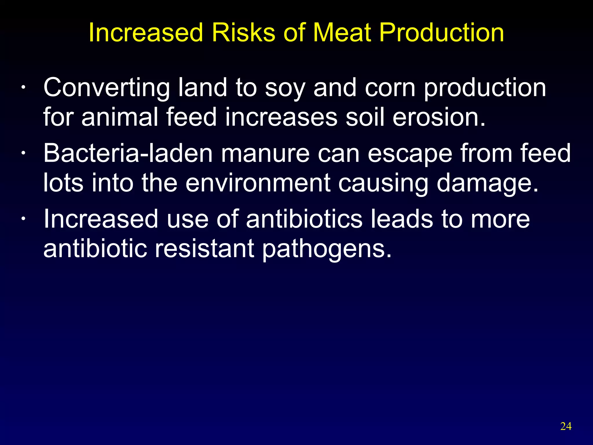 Increased Risks of Meat Production Converting land to soy and corn production  for animal feed increases soil erosion. Bacteria-laden manure can escape from feed lots into the environment causing damage. Increased use of antibiotics leads to more antibiotic resistant pathogens. 