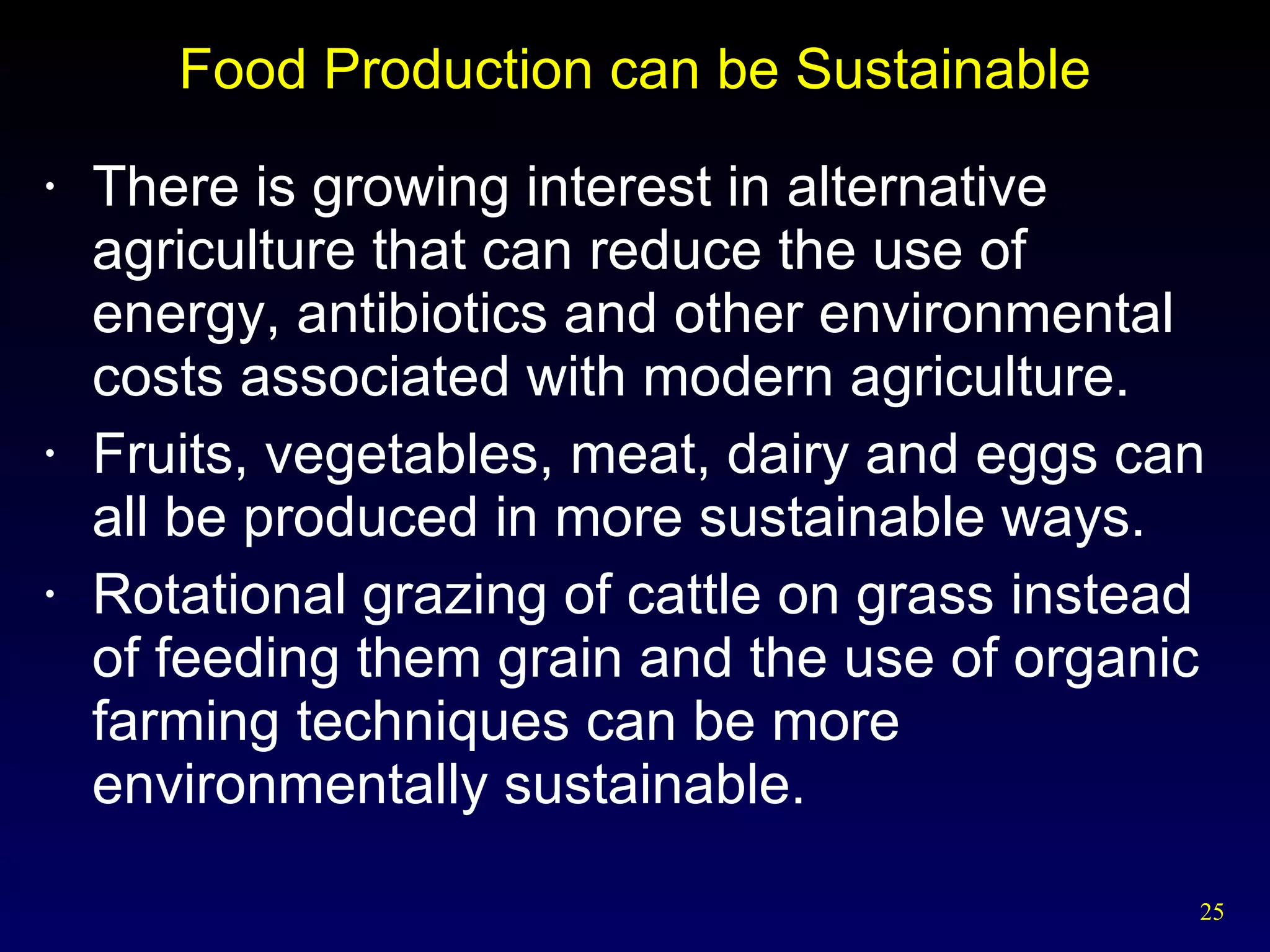 Food Production can be Sustainable There is growing interest in alternative agriculture that can reduce the use of energy, antibiotics and other environmental costs associated with modern agriculture. Fruits, vegetables, meat, dairy and eggs can all be produced in more sustainable ways. Rotational grazing of cattle on grass instead of feeding them grain and the use of organic farming techniques can be more environmentally sustainable. 