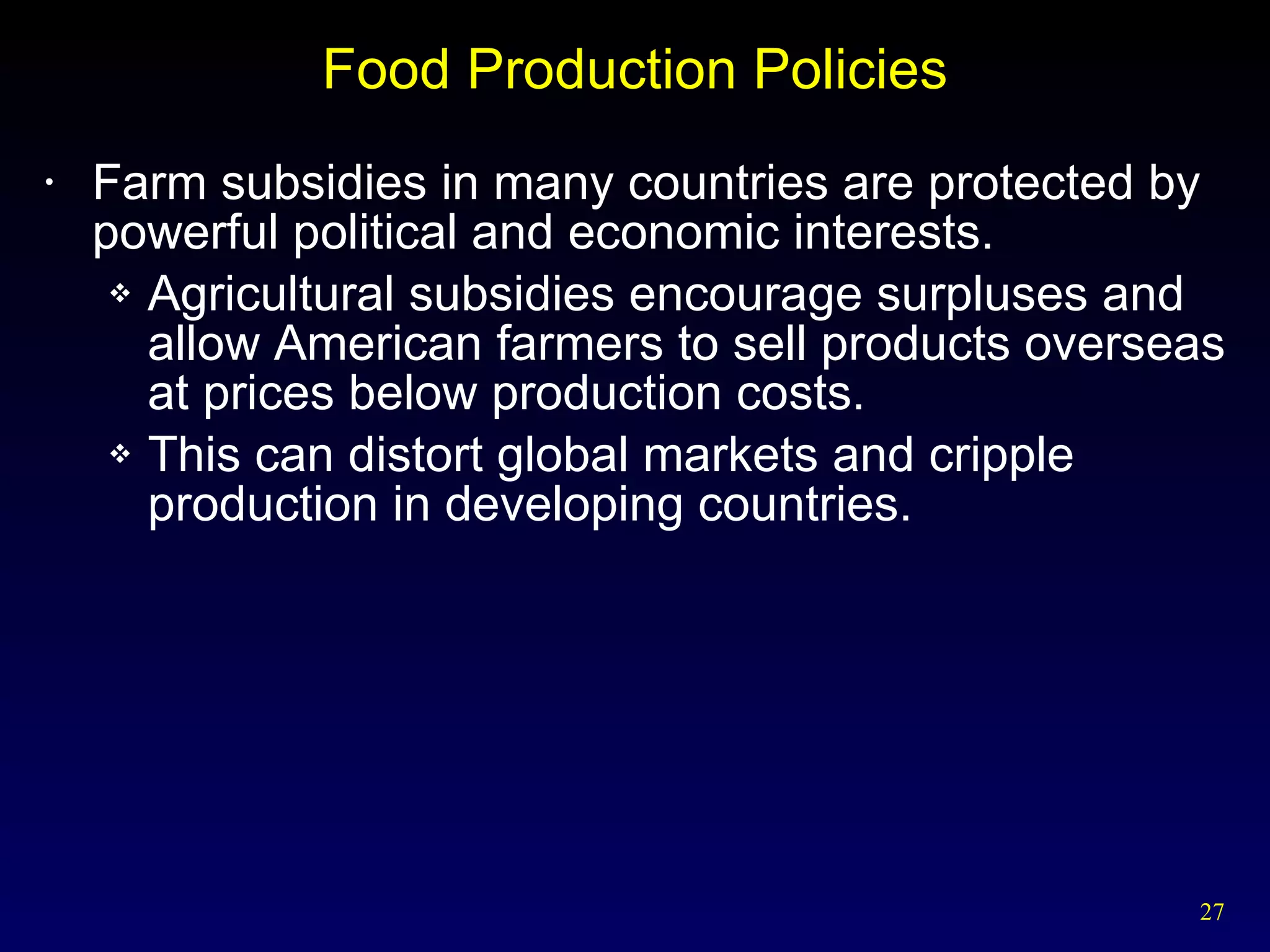Food Production Policies Farm subsidies in many countries are protected by powerful political and economic interests. Agricultural subsidies encourage surpluses and allow American farmers to sell products overseas at prices below production costs. This can distort global markets and cripple production in developing countries. 