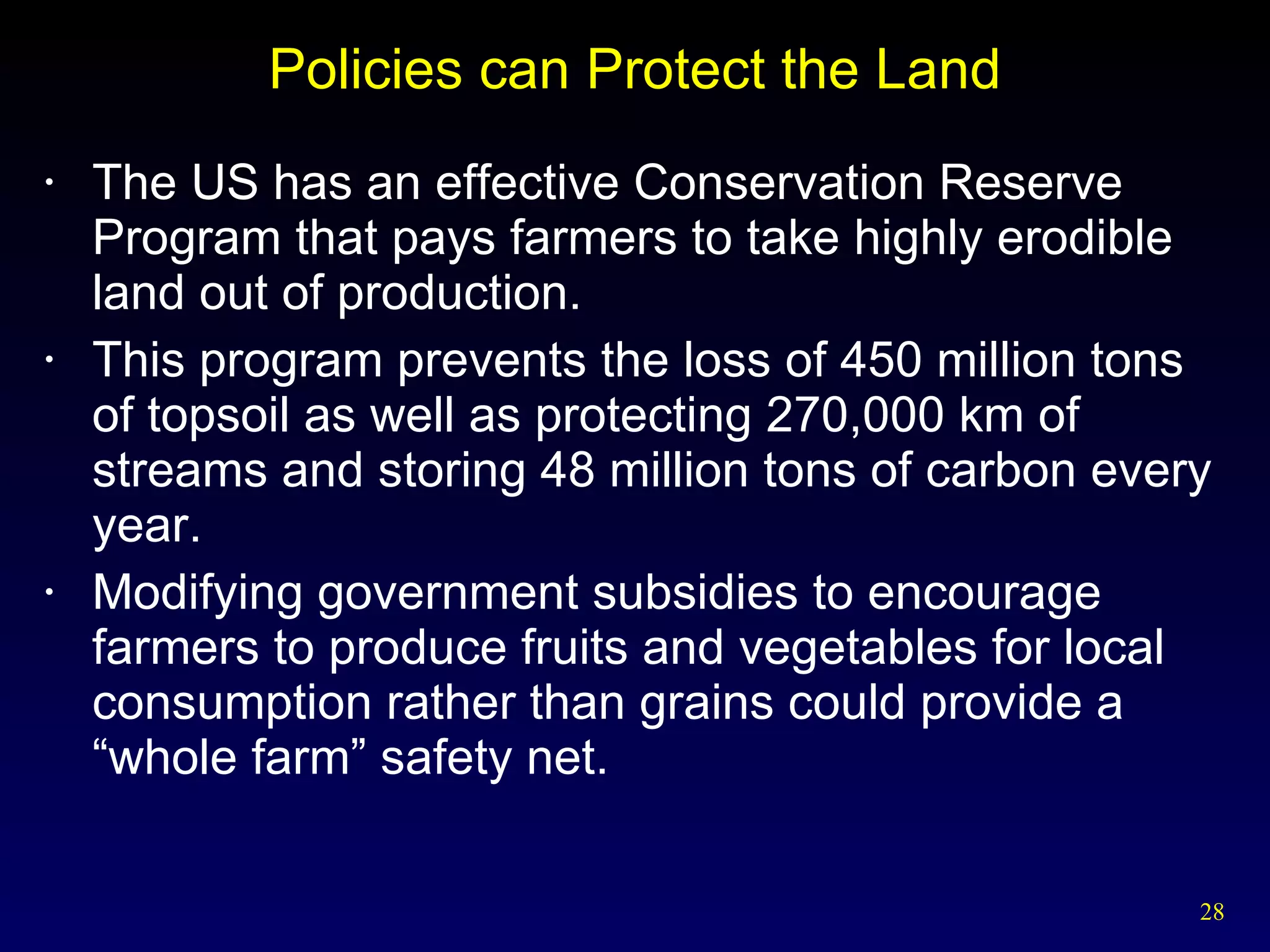 Policies can Protect the Land The US has an effective Conservation Reserve Program that pays farmers to take highly erodible land out of production. This program prevents the loss of 450 million tons of topsoil as well as protecting 270,000 km of streams and storing 48 million tons of carbon every year. Modifying government subsidies to encourage farmers to produce fruits and vegetables for local consumption rather than grains could provide a “whole farm” safety net. 