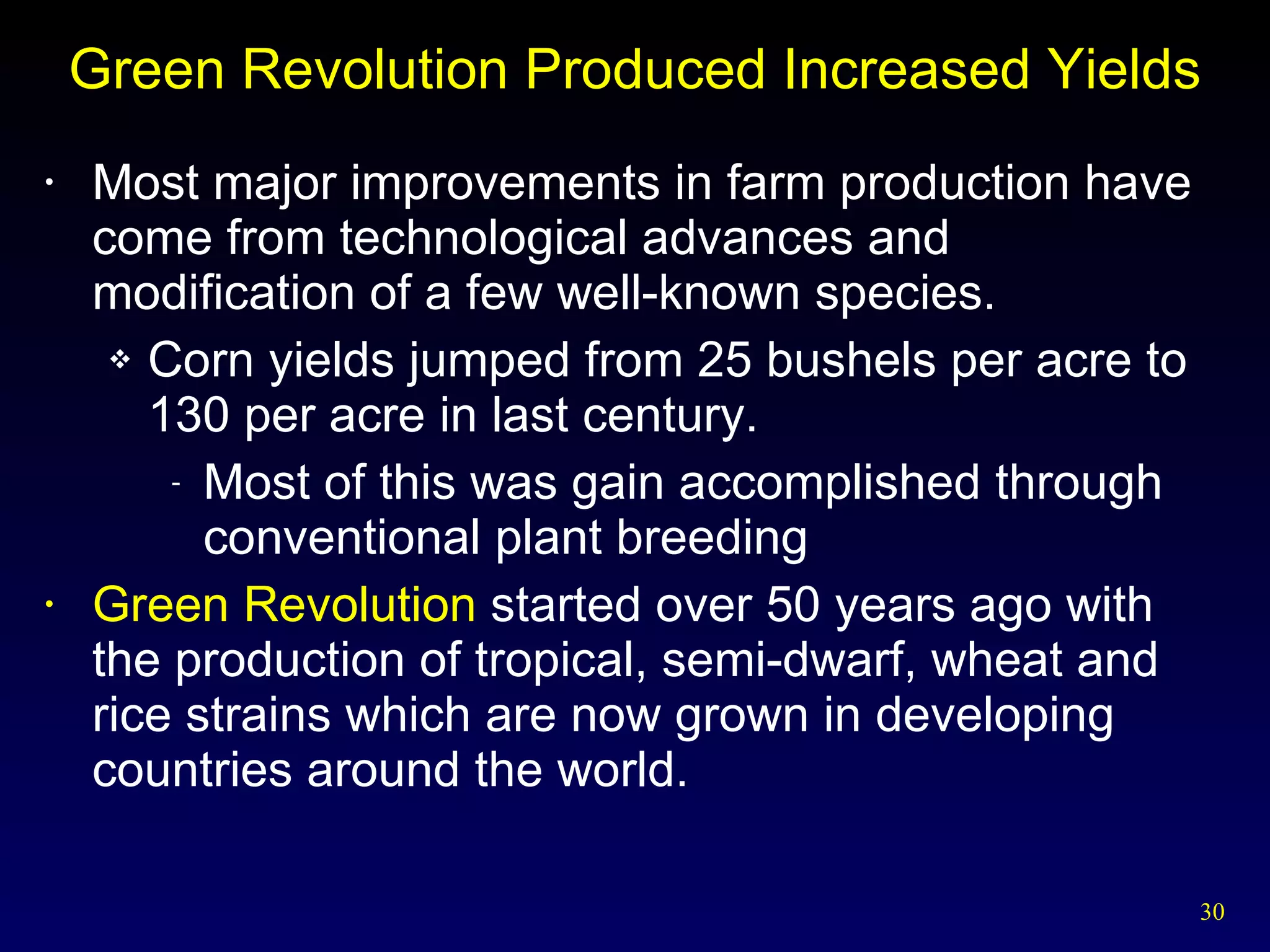 Green Revolution Produced Increased Yields Most major improvements in farm production have come from technological advances and modification of a few well-known species. Corn yields jumped from 25 bushels per acre to 130 per acre in last century. Most of this was gain accomplished through conventional plant breeding Green Revolution  started over 50 years ago with the production of tropical, semi-dwarf, wheat and rice strains which are now grown in developing countries around the world. 