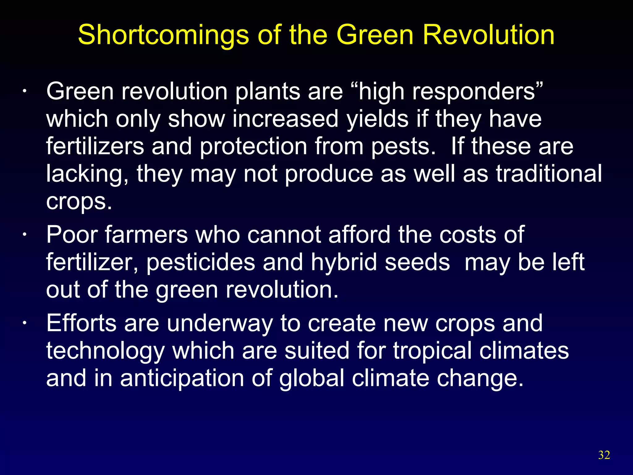 Shortcomings of the Green Revolution Green revolution plants are “high responders” which only show increased yields if they have fertilizers and protection from pests.  If these are lacking, they may not produce as well as traditional crops. Poor farmers who cannot afford the costs of fertilizer, pesticides and hybrid seeds  may be left out of the green revolution. Efforts are underway to create new crops and technology which are suited for tropical climates and in anticipation of global climate change. 