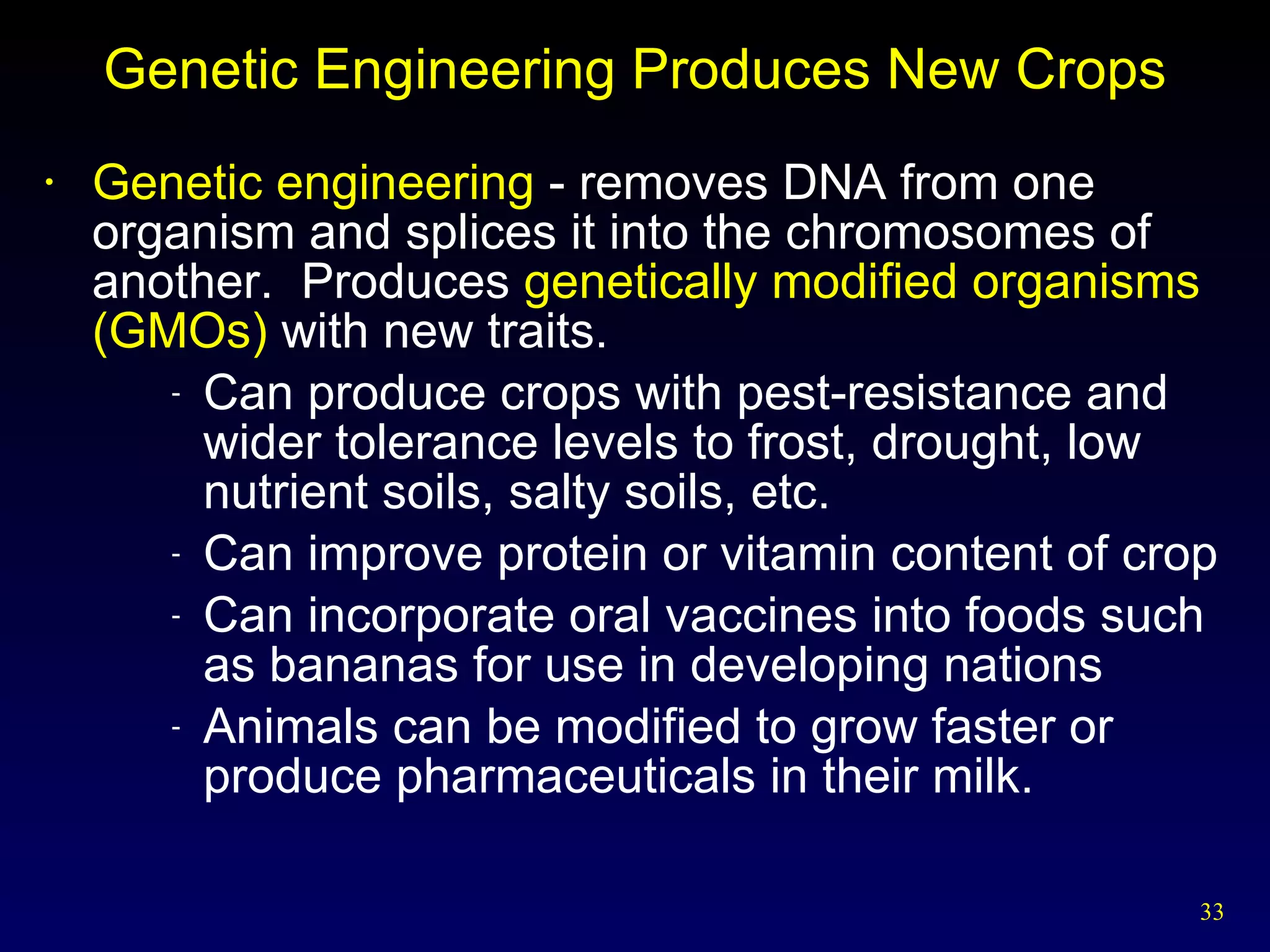 Genetic Engineering Produces New Crops Genetic engineering  - removes DNA from one organism and splices it into the chromosomes of another.   Produces  genetically modified organisms (GMOs)  with new traits. Can produce crops with pest-resistance and wider tolerance levels to frost, drought, low nutrient soils, salty soils, etc. Can improve protein or vitamin content of crop Can incorporate oral vaccines into foods such as bananas for use in developing nations Animals can be modified to grow faster or produce pharmaceuticals in their milk. 