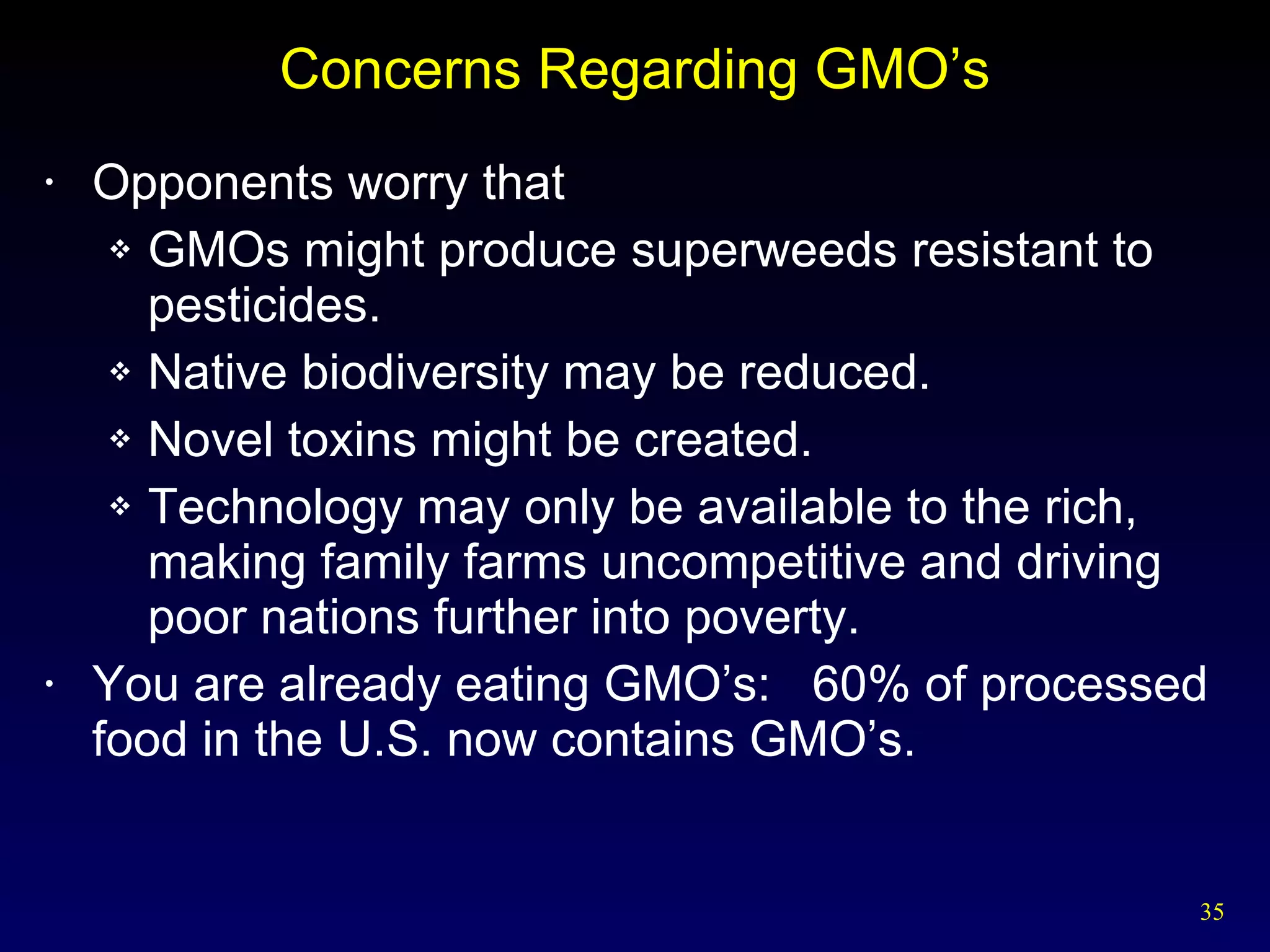 Concerns Regarding GMO’s Opponents worry that GMOs might produce superweeds resistant to pesticides. Native biodiversity may be reduced. Novel toxins might be created. Technology may only be available to the rich, making family farms uncompetitive and driving poor nations further into poverty. You are already eating GMO’s:  60% of processed food in the U.S. now contains GMO’s. 