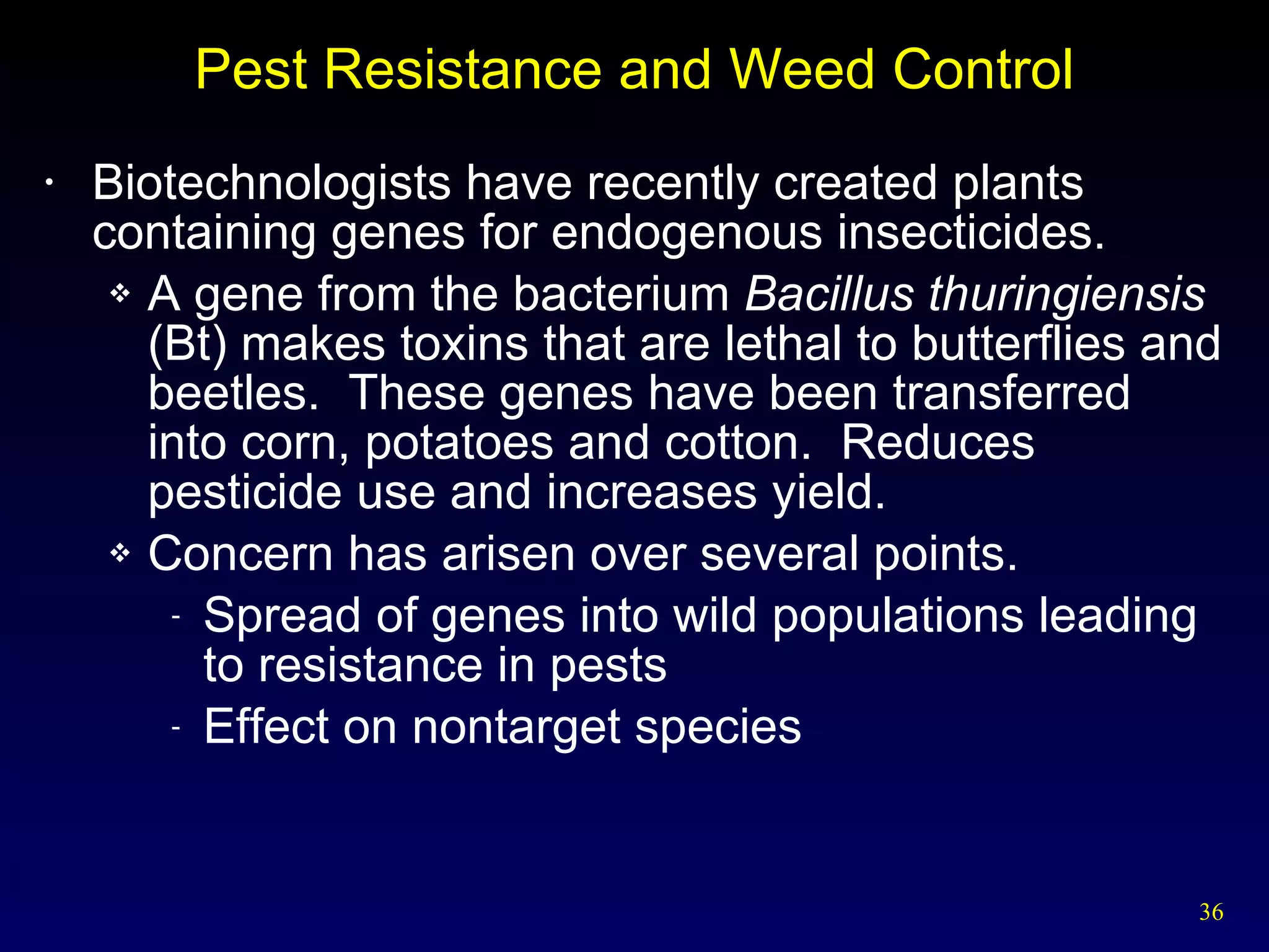 Pest Resistance and Weed Control Biotechnologists have recently created plants containing genes for endogenous insecticides. A gene from the bacterium  Bacillus thuringiensis  (Bt) makes toxins that are lethal to butterflies and beetles.  These genes have been transferred into corn, potatoes and cotton.  Reduces pesticide use and increases yield. Concern has arisen over several points. Spread of genes into wild populations leading to resistance in pests Effect on nontarget species 