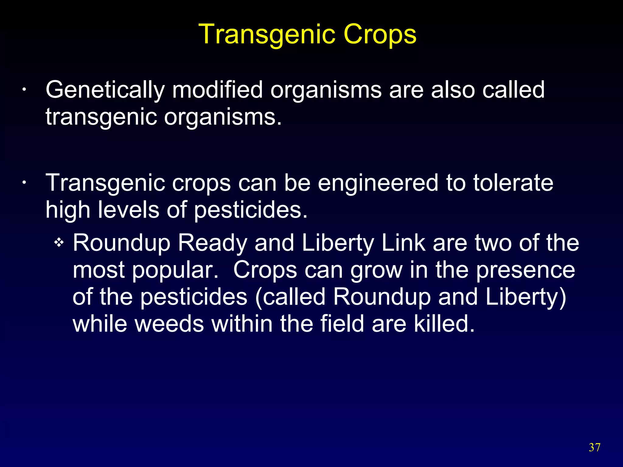 Transgenic Crops  Genetically modified organisms are also called transgenic organisms. Transgenic crops can be engineered to tolerate high levels of pesticides. Roundup Ready and Liberty Link are two of the most popular.  Crops can grow in the presence of the pesticides (called Roundup and Liberty) while weeds within the field are killed. 