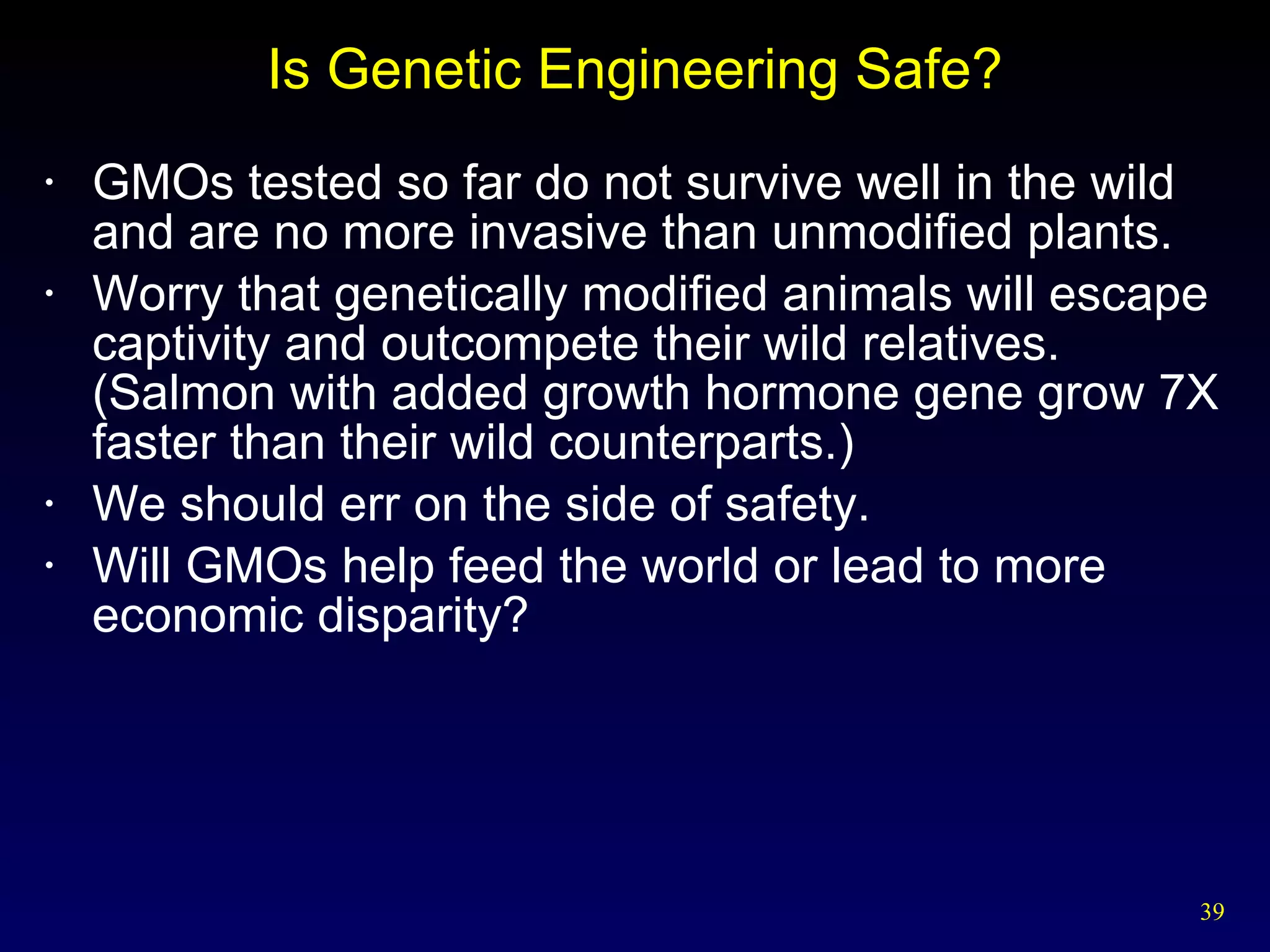 Is Genetic Engineering Safe? GMOs tested so far do not survive well in the wild and are no more invasive than unmodified plants. Worry that genetically modified animals will escape captivity and outcompete their wild relatives.  (Salmon with added growth hormone gene grow 7X faster than their wild counterparts.) We should err on the side of safety. Will GMOs help feed the world or lead to more economic disparity? 