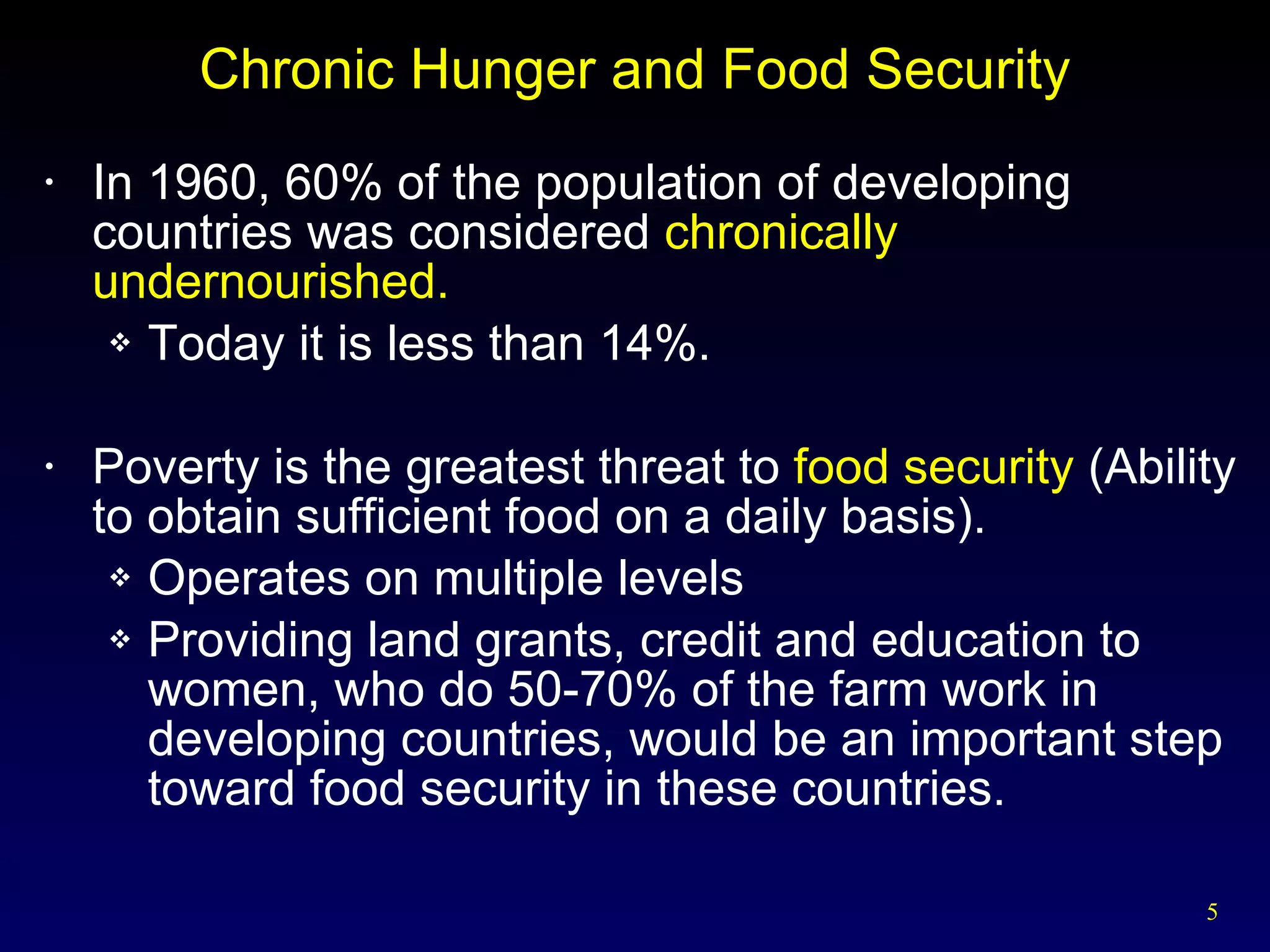Chronic Hunger and Food Security In 1960, 60% of the population of developing countries was considered  chronically undernourished. Today it is less than 14%. Poverty is the greatest threat to  food security  (Ability to obtain sufficient food on a daily basis). Operates on multiple levels Providing land grants, credit and education to women, who do 50-70% of the farm work in developing countries, would be an important step toward food security in these countries. 