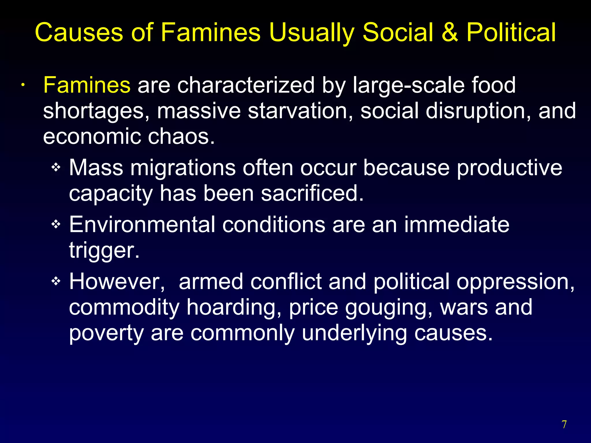 Causes of Famines Usually Social & Political Famines  are characterized by large-scale food shortages, massive starvation, social disruption, and economic chaos. Mass migrations often occur because productive capacity has been sacrificed. Environmental conditions are an immediate trigger. However,  armed conflict and political oppression, commodity hoarding, price gouging, wars and poverty are commonly underlying causes. 